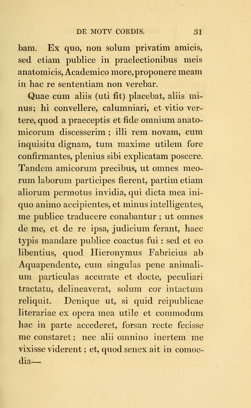 bam. Ex quo, non solum privatim amicis, sed etiam publice in praelectionibus meis anatomicis, Academico more,proponere meam in hac re sententiam non verebar. Quae cum aliis (uti fit) placebat, aliis mi- nus; hi convellere, calumniari, et vitio ver- tere, quod a praeceptis et fide omnium anato- micorum discesserim ; illi rem novam, cum inquisitu dignam, tum maxime utilem fore confirmantes, plenius sibi explicatam poscere. Tandem amicorum precibus, ut omnes meo- rum laborum participes fierent, partim etiam aliorum permotus invidia, qui dicta mea ini- quo animo accipientes, et minus intelligentes, me publice traducere conabantur ; ut omnes de me, et de re ipsa, judicium ferant, haec typis mandare publice coactus fui: sed et eo libentius, quod Hieronymus Fabricius ab Aquapendente, cum singulas pene animali- um particulas accurate et docte, peculiari tractatu, delineaverat, solum cor intactum reliquit. Denique ut, si quid reipublicae literariae ex opera mea utile et commodum hac in parte accederet, forsan recte fecisse me constaret; nec alii omnino inertem me vixisse viderent; et, quod senex ait in comoe- dia—