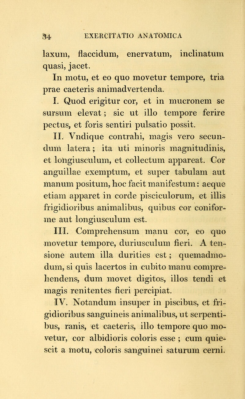 laxum, flaccidum, enervatum, inclinatum quasi, jacet. In motu, et eo quo movetur tempore, tria prae caeteris animadvertenda. I. Quod erigitur cor, et in mucronem se sursum elevat; sic ut illo tempore ferire pectus, et foris sentiri pulsatio possit. II. Vndique contrahi, magis vero secun- dum latera; ita uti minoris magnitudinis, et loligiusculum, et collectum appareat. Cor anguillae exemptum, et super tabulam aut manum positum, hoc facit manifestum: aeque etiam apparet in corde pisciculorum, et illis frigidioribus animalibus, quibus cor conifor- me aut longiusculum est. III. Comprehensum manu cor, eo quo movetur tempore, duriusculum fieri. A ten- sione autem illa durities est; quemadmo- dum, si quis lacertos in cubito manu compre- hendens, dum movet digitos, illos tendi et magis renitentes fieri percipiat. IV. Notandum insuper in piscibus, et fri- gidioribus sanguineis animalibus, ut serpenti- bus, ranis, et caeteris, illo tempore quo mo- vetur, cor albidioris coloris esse ; cum quie^ scit a motu, coloris sanguinei saturum cerni.