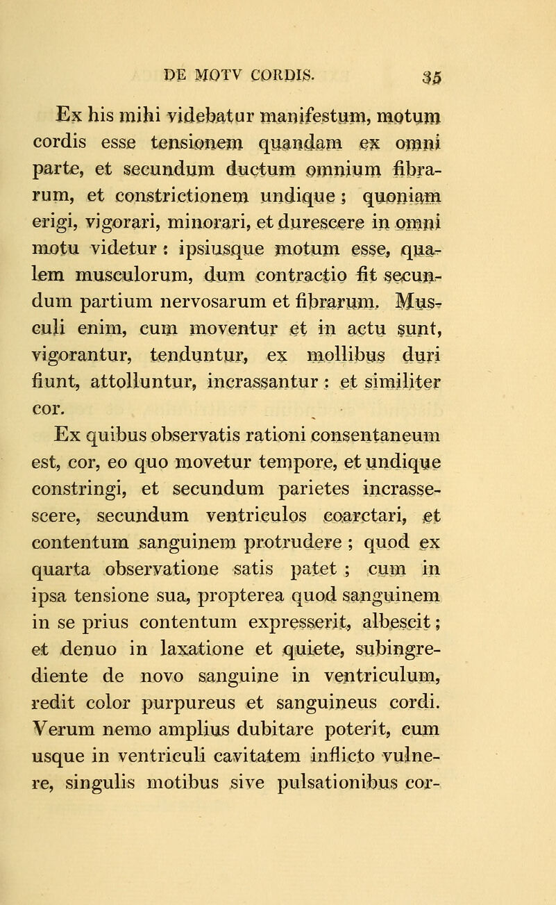 Ex his mihi videbatur manjfestuni, mQtum cordis esse tensionem quandajn ex omni parte, et secundum ductum iomnium fibra- rum, et constrictionem undique; quoni^m erigi, vigorari, minorBri, et durescere in omni motu videtur: ipsiusque motum es§e, qua^- Lera musculorum, dum contractio fit se^cuji- dum partium nervosarum et fibrarum. Mus^ Guli enim, cum moventur et in actu sunt, vigorantur, tenduntur, ex moHibus durj fiunt, attolluntur, incrassantur: et similiter cor. Ex quibus observatis rationi consentaneum est, cor, eo quo movetur tempore, etundique constringi, et secundum parietes incrasse- scere, secundum ventriculos eoarctari, jet contentum sanguinera protrudere ; quod ex quarta observatione satis patet ; cura in ipsa tensione sua, propterea quod sanguinera in se prius contentura expresserit, albescit; et denuo in laxatione et quiete, subingre- diente de novo sanguine in ventriculura, redit color purpureus et sanguineus cordi. Verum nerao arapUus dubitare poterit, cura usque in ventriculi cavitatera inflicto vulne- re, singulis raotibus sive pulsationibus cor-