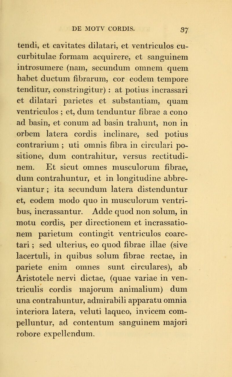 tendi, et cavitates dilatari, et ventriculos cu- curbitulae formam acquirere, et sanguinem introsumere (nam, secundum omnem quem habet ductum fibrarum, cor eodem tempore tenditur, constringitur) : at potius incrassari et dilatari parietes et substantiam, quam ventriculos ; et, dum tenduntur fibrae a cono ad basin, et conum ad basin trabunt, non in orbem latera cordis inclinare, sed potius contrarium ; uti omnis fibra in circulari po- sitione, dum contrahitur, versus rectitudi- nem. Et sicut omnes musculorum fibrae, dum contrahuntur, et in longitudine abbre- viantur ; ita secundum latera distenduntur et, eodem modo quo in musculorum ventri- bus, incrassantur. Adde quod non solum, in motu cordis, per directionem et incrassatio- nem parietum contingit ventriculos coarc- tari; sed ulterius, eo quod fibrae illae (sive lacertuli, in quibus solum fibrae rectae, in pariete enim omnes sunt circulares), ab Aristotele nervi dictae, (quae variae in ven- triculis cordis majorum animalium) dum una contrahuntur, admirabili apparatu omnia interiora latera, veluti laqueo, invicem com- pelhmtur, ad contentum sanguinem majori robore expellendum.