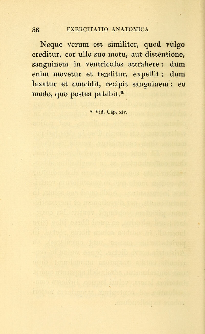 Neque verum est similiter, quod vulgo creditur, cor ullo suo motu, aut distensione, sanguinem in ventriculos attrahere t dum enim movetur et tenditur, expeliit; dum laxatur et concidit, recipit sanguinem; eo modo^ quo postea patebit.*