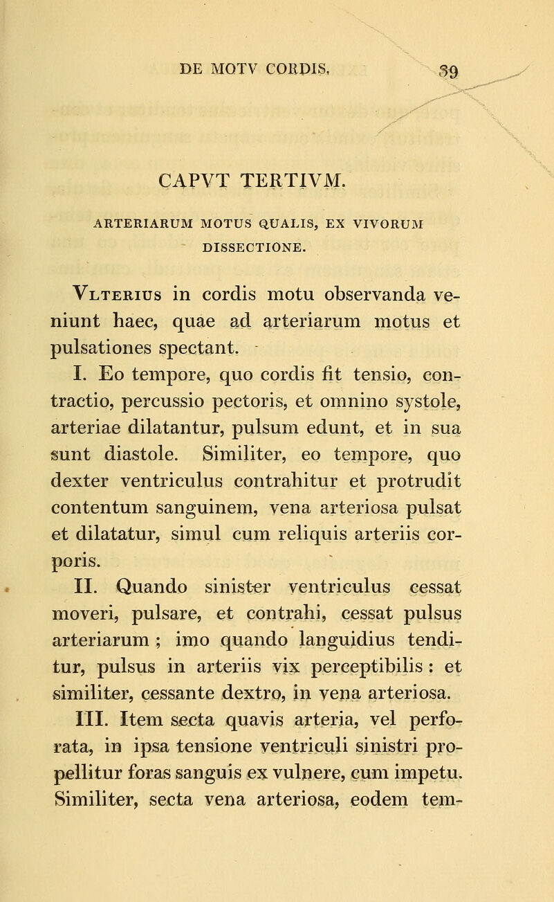 CAPVT TERTIVM. ARTERIARUM MOTUS QUALIS, EX VIVORUM DISSECTIONE. Vlterius in cordis motu observanda ve- niunt haec, quae ad arteriarum motus et pulsationes spectant. I. Eo tempore, quo cordis fit tensio, con- tractio, percussio pectoris, et omnino systole, arteriae dilatantur, pulsum edunt, et in sua sunt diastole. Similiter, eo tempore, quo dexter ventriculus contraliitur et protrudit contentum sanguinem, vena arteriosa pulsat et dilatatur, simul cum reliquis arteriis cor- poris. II. Quando sinister ventriculus cessat moveri, pulsare, et contrahi, cessat pulsus arteriarum ; imo quando languidius tendi- tur, pulsus in arteriis vix perceptibiHs : et simiiiter, cessante dextro, in vena arteriosa. III. Item secta quavis arteria, vel perfo- rata, in ipsa tensione ventriculi sinistri pro- pellitur foras sanguis ex vulnere, cum impetu. Similiter, secta vena arteriosa, eodem tem-