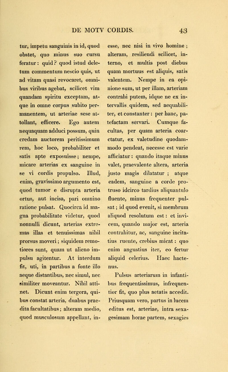 tur, impetu sanguinis in id, quod obstet, quo minus suo cursu feratur: quid ? quod istud dele- tum commentum nescio quis, ut ad vitam quasi revocaret, omni- bus viribus agebat, scilicet vim quandam spii-itu exceptam, at- que in omne corpus subito per- manentem, ut arteriae sese at- toUant, efficere. Ego autem nequaquam adduci possura, quin credam auctorem pei-itissimum rem, hoc loco, probabiliter et satis apte exposuisse; nempe, micare arterias ex sanguine in se vi cordis propulso. IUud, enim, gravissimo argumento est, quod tumor e disrupta arteria ortus, aut incisa, pari omnino ratione pulsat. Quocirca id ma- gna probabilitate videtur, quod nonnulli dicunt, arterias extre- mas illas et tenuissimas nihil prorsus moveri; siquidem remo- tiores sunt, quam ut alieno im- pulsu agitentur. At interdum fit, uti, in partibus a fonte illo aeque distantibus, nec simul, nec similiter moveantur. Nihil atti- net. Dicunt enim tergora, qui- bus constat arteria, duabus prae- dita facultatibus; alteram medio, quod musculosum appellant, in- esse, nec nisi in vivo homine ; alteram, resiliendi scilicet, in- temo, et multis post diebus quam mortuus est aliquis, satis valentem. Nempe in ea opi- nione sum, ut per illam, arteriam contrahi putem, idque ne ex in- tervallis quidem, sed aequabili- ter, et constanter: per hanc, pa- tefactam servari. Cumque fa- cultas, per quam arteria coar- ctatur, ex valetudine quodam- modo pendeat, necesse est varie afficiatur: quando itaque minus valet, praevalente altera, arteria justo magis dilatatur ; atque eadem, sanguine a corde pro- truso idcirco tardius aliquantulo fluente, minus frequenter pul- sat; id quod evenit, si membrum aliquod resolutum est: et invi- cem, quando major est, aiteria contrahitur, ac, sanguine incita- tius rueute, crebius micat: quo enim angustius iter, eo fertuv ahquid celerius. Haec hacte- nus. Pulsus arteriarum in infanti- bus fi-equentissimus, infrequen- tior fit, quo plus aetatis accedit. Priusquam vero, partus in lucem editus est, arteriae, intra sexa- gesimam horae partem, sexagies