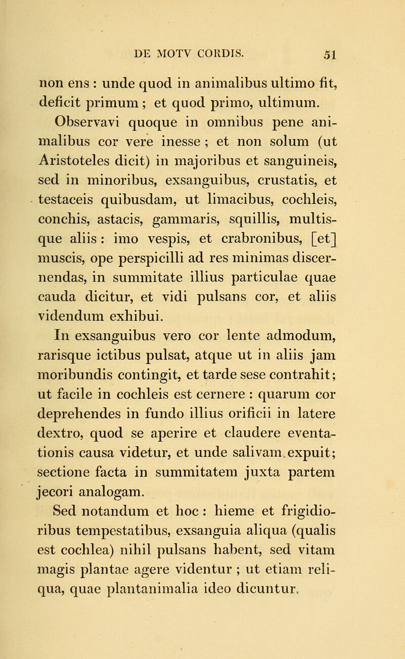 non ens : unde quod in animalibus ultimo fit, deficit primum ; et quod primo, ultimum. Observavi quoque in omnibus pene ani- malibus cor vere inesse ; et non solum (ut Aristoteles dicit) in majoribus et sanguineis, sed in minoribus, exsanguibus, crustatis, et testaceis quibusdam, ut limacibus, cochleis, conchis, astacis, gammaris, squillis, multis- que aliis : imo vespis, et crabronibus, [et] muscis, ope perspicilli ad res minimas discer- nendas, in summitate illius particulae quae cauda dicitur, et vidi pulsans cor, et aliis videndum exhibui. In exsanguibus vero cor lente admodum, rarisque ictibus pulsat, atque ut in aliis jam moribundis contingit, et tarde sese contrahit; ut facile in cochleis est cernere : quarum cor deprehendes in fundo illius orificii in latere dextro, quod se aperire et claudere eventa- tionis causa videtur, et unde salivam.expuit; sectione facta in summitatem juxta partem jecori analogam. Sed notandum et hoc : hieme et frigidio- ribus tempestatibus, exsanguia aliqua (qualis est cochlea) nihil pulsans habent, sed vitam magis plantae agere videntur ; ut etiam reli- qua, quae plantanimalia ideo dicuntur.