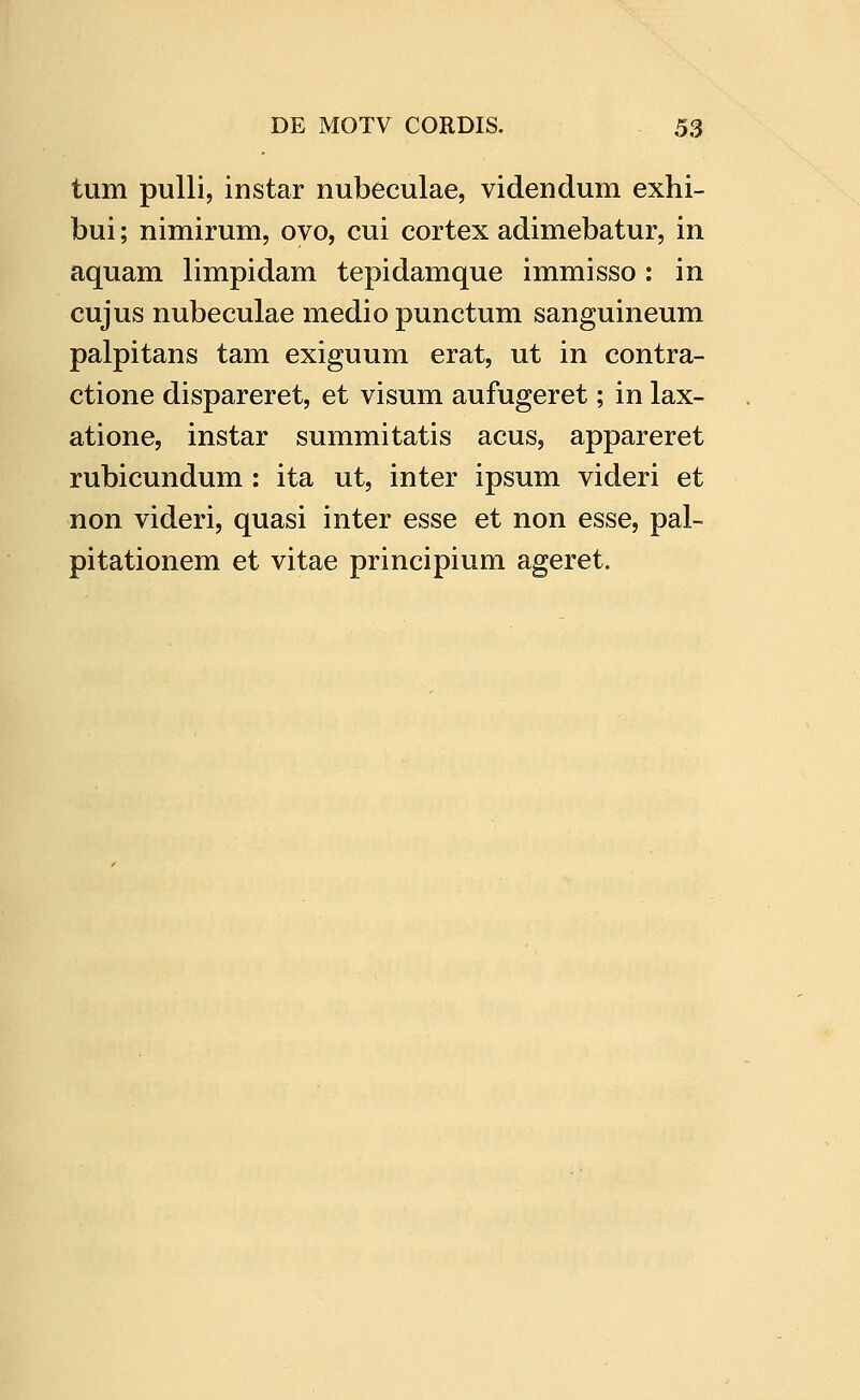 tum pulli, instar nubeculae, videndum exhi- bui; nimirum, ovo, cui cortex adimebatur, in aquam limpidam tepidamque immisso: in cujus nubeculae medio punctum sanguineum palpitans tam exiguum erat, ut in contra- ctione dispareret, et visum aufugeret; in lax- atione, instar summitatis acus, appareret rubicundum : ita ut, inter ipsum videri et non videri, quasi inter esse et non esse, pal- pitationem et vitae principium ageret.