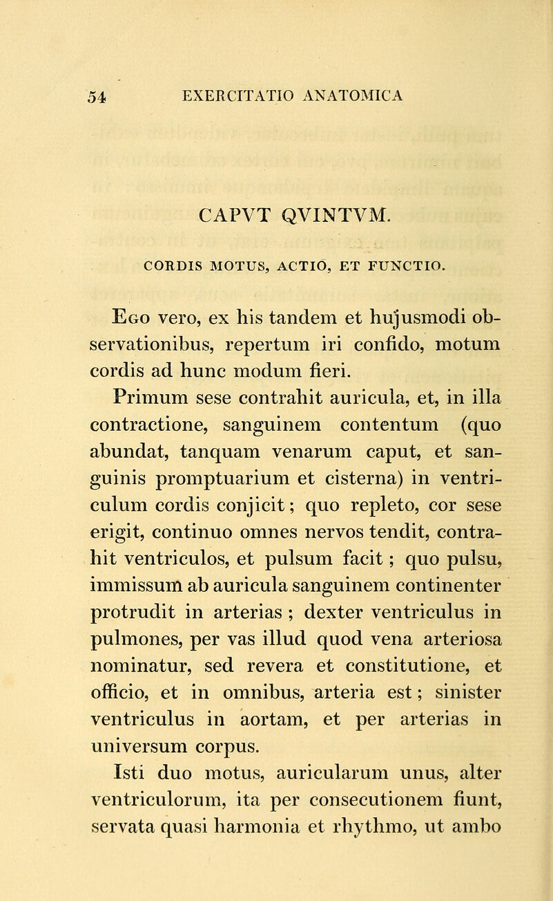 CAPVT QVINTVM. CORDIS MOTUS, ACTlO, ET FUNCTIO. Ego vero, ex his tandem et hujusmodi ob- servationibus, repertum iri confido, motum cordis ad hunc modum fieri. Primum sese contrahit auricula, et, in illa contractione, sanguinem contentum (quo abundat, tanquam venarum caput, et san- guinis promptuarium et cisterna) in ventri- culum cordis conjicit; quo repleto, cor sese erigit, continuo omnes nervos tendit, contra- hit ventriculos, et pulsum facit; quo pulsu, immissum ab auricula sanguinem continenter protrudit in arterias ; dexter ventriculus in pulmones, per vas illud quod vena arteriosa nominatur, sed revera et constitutione, et officio, et in omnibus, arteria est; sinister ventriculus in aortam, et per arterias in universum corpus. Isti duo motus, auricularum unus, alter ventriculorum, ita per consecutionem fiunt, servata quasi harmonia et rhythmo, ut ambo