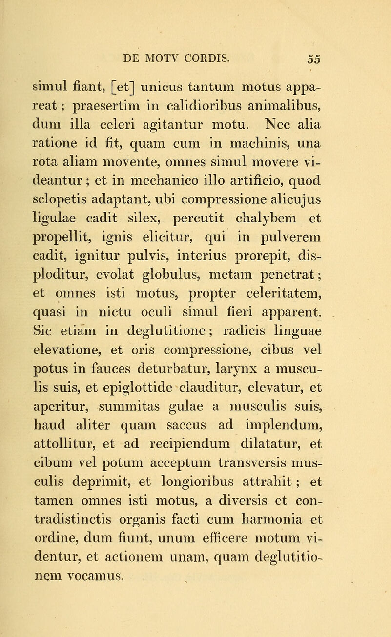 simul fiant, [et] unicus tantum motus appa- reat; praesertim in calidioribus animalibus, dum illa celeri agitantur motu. Nec alia ratione id fit, quam cum in machinis, una rota aliam movente, omnes simul movere vi- deantur; et in mechanico illo artificio, quod sclopetis adaptant, ubi compressione alicujus ligulae cadit silex, percutit chalybem et propellit, ignis elicitur, qui in pulverem cadit, ignitur pulvis, interius prorepit, dis- ploditur, evolat globulus, metam penetrat; et omnes isti motus, propter celeritatem, quasi in nictu oculi simul fieri apparent. Sic etiam in deglutitione; radicis linguae elevatione, et oris compressione, cibus vel potus in fauces deturbatur, larynx a muscu- lis suis, et epiglottide clauditur, elevatur, et aperitur, summitas gulae a musculis suis, haud aliter quam saccus ad implendum, attollitur, et ad recipiendum dilatatur, et cibum vel potum acceptum transversis mus- culis deprimit, et longioribus attrahit; et tamen omnes isti motus, a diversis et con- tradistinctis organis facti cum harmonia et ordine, dum fiunt, unum efficere motum vi- dentur, et actionem unam, quam deglutitio- nem vocamus.