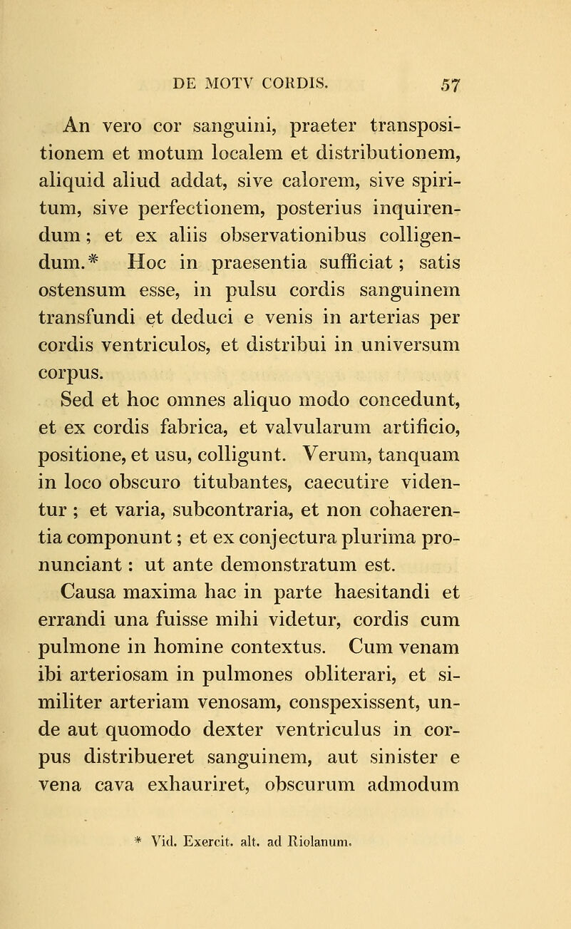 An vero cor sanguini, praeter transposi- tionem et motum localem et distributionem, aliquid aliud addat, sive calorem, sive spiri- tum, sive perfectionem, posterius inquiren- dum; et ex aliis observationibus colligen- dum.* Hoc in praesentia sufficiat; satis ostensum esse, in pulsu cordis sanguinem transfundi et deduci e venis in arterias per cordis ventriculos, et distribui in universum corpus. Sed et hoc omnes aliquo modo concedunt, et ex cordis fabrica, et valvularum artificio, positione, et usu, colligunt. Verum, tanquam in loco obscuro titubantes, caecutire viden- tur ; et varia, subcontraria, et non cohaeren- tia componunt; et ex conjectura plurima pro- nunciant: ut ante demonstratum est. Causa maxima hac in parte haesitandi et errandi una fuisse mihi videtur, cordis cum pulmone in homine contextus. Cum venam ibi arteriosam in pulmones obliterari, et si- militer arteriam venosam, conspexissent, un- de aut quomodo dexter ventriculus in cor- pus distribueret sanguinem, aut sinister e vena cava exhauriret, obscurum admodum * Vid. Exercit. alt. ad Riolanum.