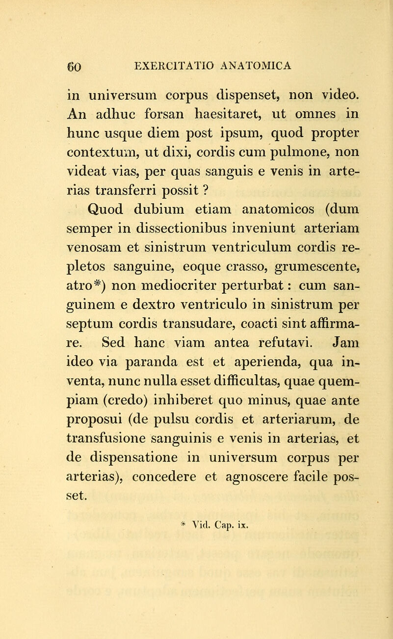 in universum corpus dispenset, non video. An adhuc forsan haesitaret, ut omnes in hunc usque diem post ipsum, quod propter contextum, ut dixi, cordis cum pulmone, non videat vias, per quas sanguis e venis in arte- rias transferri possit ? Quod dubium etiam anatomicos (dum semper in dissectionibus inveniunt arteriam venosam et sinistrum ventriculum cordis re- pletos sanguine, eoque crasso, grumescente, atro*) non mediocriter perturbat: cum san- guinem e dextro ventriculo in sinistrum per septum cordis transudare, coacti sint affirma- re. Sed hanc viam antea refutavi. Jam ideo via paranda est et aperienda, qua in- venta, nunc nulla esset difficultas, quae quem- piam (credo) inhiberet quo minus, quae ante proposui (de pulsu cordis et arteriarum, de transfusione sanguinis e venis in arterias, et de dispensatione in universum corpus per arterias), concedere et agnoscere facile pos- set.