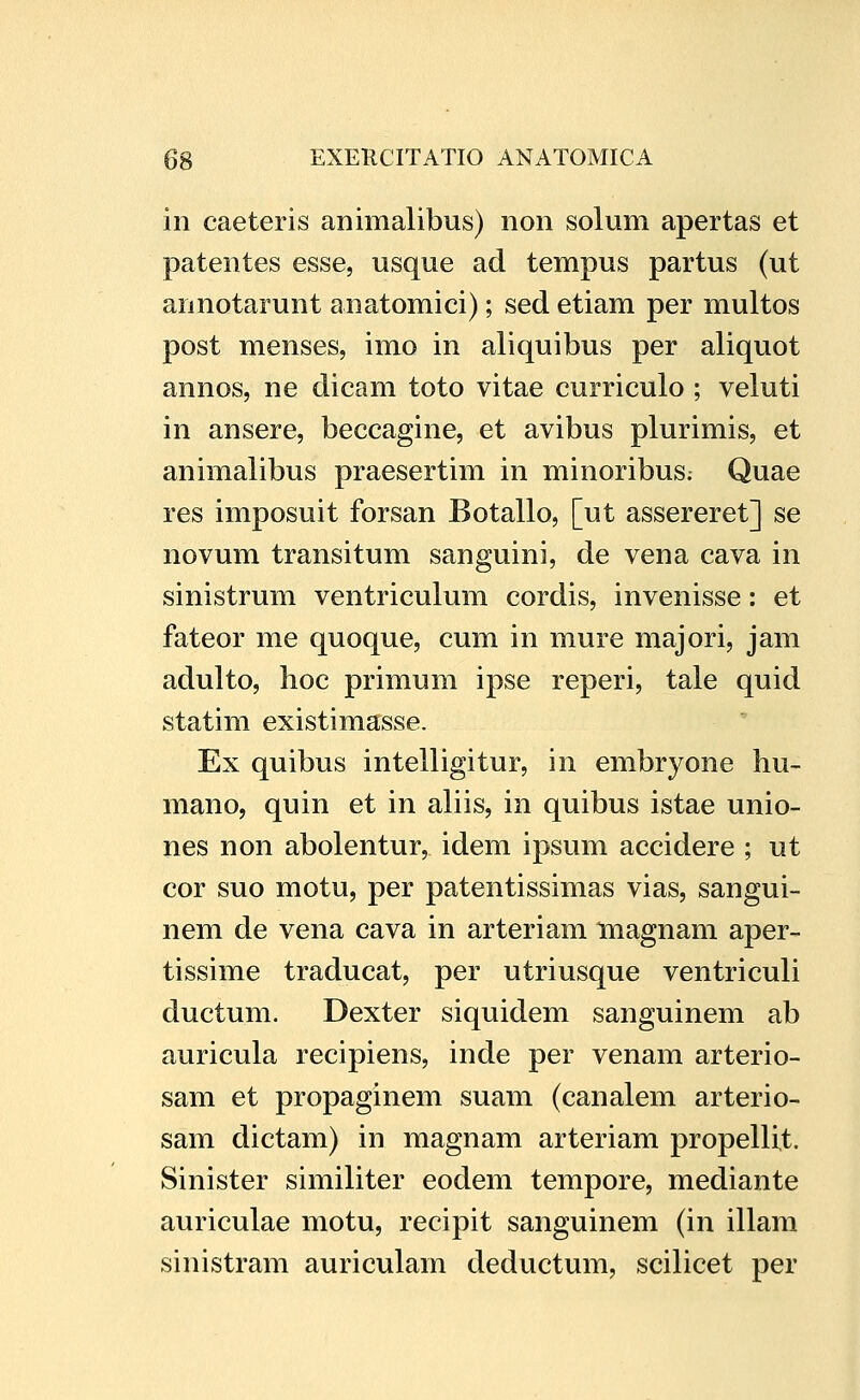 in caeteris animalibus) non solum apertas et patentes esse, usque ad tempus partus (ut annotarunt anatomici); sed etiam per multos post menses, imo in aliquibus per aliquot annos, ne dicam toto vitae curriculo ; veluti in ansere, beccagine, et avibus plurimis, et animalibus praesertim in minoribus; Quae res imposuit forsan Botallo, [ut assereret] se novum transitum sanguini, de vena cava in sinistrum ventriculum cordis, invenisse: et fateor me quoque, cum in mure majori, jam adulto, hoc primum ipse reperi, tale quid statim existimasse. Ex quibus intelligitur, in embryone hu- mano, quin et in aliis, in quibus istae unio- nes non abolentur, idem ipsum accidere ; ut cor suo motu, per patentissimas vias, sangui- nem de vena cava in arteriam tnagnam aper- tissime traducat, per utriusque ventriculi ductum. Dexter siquidem sanguinem ab auricula recipiens, inde per venam arterio- sam et propaginem suam (canalem arterio- sam dictam) in magnam arteriam propellit. Sinister similiter eodem tempore, mediante auriculae motu, recipit sanguinem (in illam sinistram auriculam deductum, scilicet per