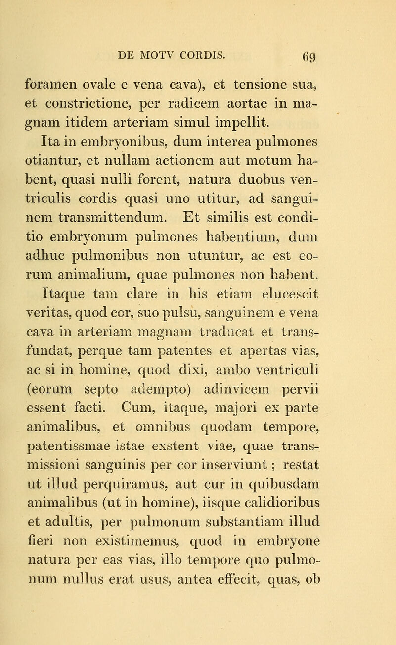 foramen ovale e vena cava), et tensione sua, et constrictione, per radicem aortae in ma- gnam itidem arteriam simul impellit. Ita in embryonibus, dum interea pulmones otiantur, et nuUam actionem aut motum ha- bent, quasi nulli forent, natura duobus ven- triculis cordis quasi uno utitur, ad sangui- nem transmittendum. Et similis est condi- tio embryonum pulmones habentium, dum adhuc puhnonibus non utuntur, ac est eo- rum animalium, quae puhnones non habent. Itaque tam clare in his etiam elucescit veritas, quod cor, suo pulsu, sanguinem e vena cava in arteriam magnam traducat et trans- fundat, perque tam patentes et apertas vias, ac si in homine, quod dixi, ambo ventriculi (eorum septo adempto) adinvicem pervii essent facti. Cum, itaque, majori ex parte animalibus, et omnibus quodam tempore, patentissmae istae exstent viae, quae trans- missioni sanguinis per cor inserviunt; restat ut illud perquiramus, aut cur in quibusdam animalibus (ut in homine), iisque calidioribus et adultis, per pulmonum substantiam illud fieri non existimemus, quod in embryone natura per eas vias, illo tempore quo pulmo- num nullus erat usus, antea effecit, quas, ob