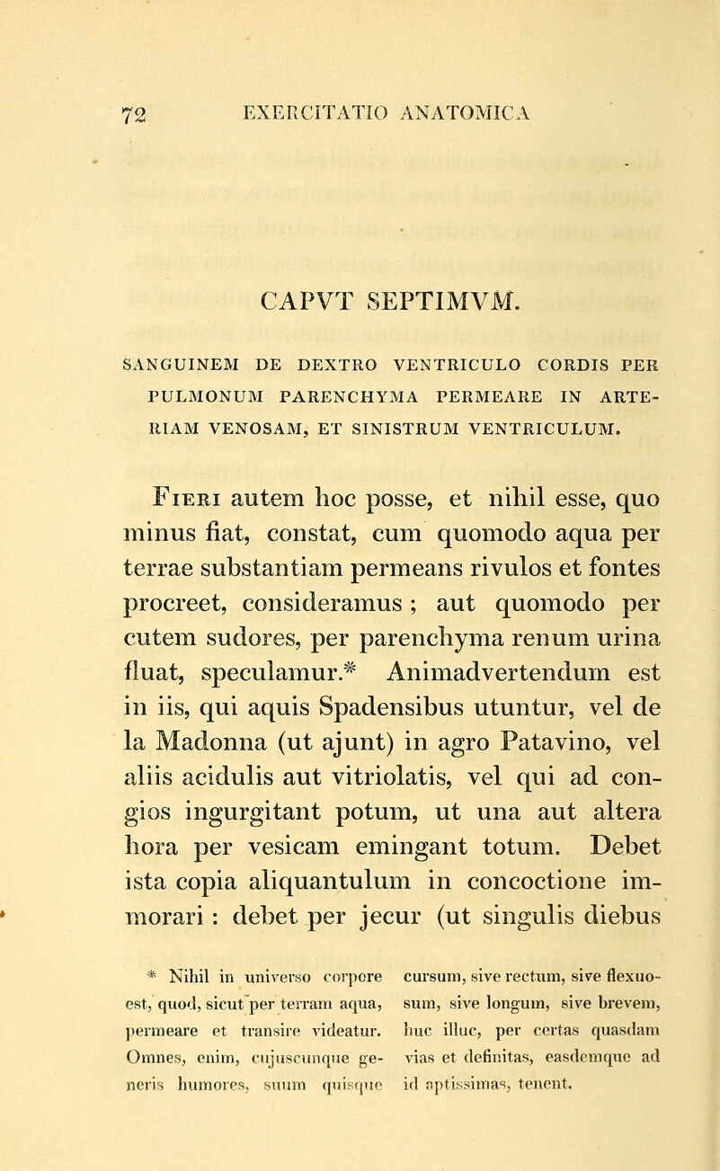 CAPVT SEPTIMVM. SANGUINEM DE DEXTRO VENTRICULO CORDIS PER PULMONUM PARENCHYMA PERMEARE IN ARTE- RIAM VENOSAM, ET SINISTRUM VENTRICULUM. FiERi autem lioc posse, et nihil esse, quo minus fiat, constat, cum quomodo aqua per terrae substantiam permeans rivulos et fontes procreet, consideramus ; aut quomodo per cutem sudores, per parencliyma renum urina fluat, speculamur.* Animadvertendum est in iis, qui aquis Spadensibus utuntur, vel de la Madonna (ut ajunt) in agro Patavino, vel aliis acidulis aut vitriolatis, vel qui ad con- gios ingurgitant potum, ut una aut altera hora per vesicam emingant totum. Debet ista copia aliquantukim in concoctione im- morari : debet per jecur (ut singulis diebus * Nihil in universo corpore cursum, siverectum, sire flexuo- est, quoJ, sicutper terram aqua, sum, sive longum, sive brevem, permeare et transire videatur. liuc illuc, per certas quasdam Omnes, enim, cujuscunqiie ge- vias et definitas, easdemque ad neris humores, suum qiuFque id aptissima'', tenent.