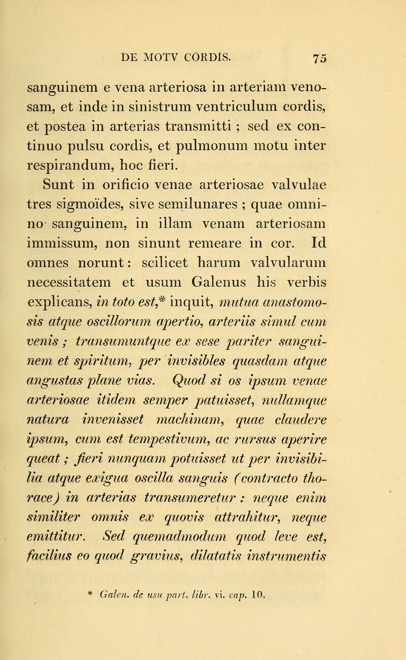 sanguinem e vena arteriosa in arteriam veno- sam, et inde in sinistrum ventriculum cordis, et postea in arterias transmitti ; sed ex con- tinuo pulsu cordis, et pulmonum motu inter respirandum, hoc fieri. Sunt in orificio venae arteriosae valvulae tres sigmoides, sive semilunares ; quae omni- no sanguinem, in illam venam arteriosam immissum, non sinunt remeare in cor. Id omnes norunt: scilicet harum valvularum necessitatem et usum Galenus his verbis explicans, in toto esf,^ inquit, mutua anastomo- sis atque oscillo7mm apertio, a?^teriis simul cum venis ; t7'ansmnuntque eoc sese pariter sangui- ne7n et spiritu7n, per invisibles quasdam atque a7igustas pkme vias. Quod si os ipsu7n ve7iae arteriosae itide^n semper patuisset, 7mllamque natura invenisset maclmia^n, quae claudere ipsum, cum est tempestivu7n, ac 7nirsus aperire queat; fie7'i nunquam potuisset ut per invisihi- lia atque exigua oscilla sanguis (contimcto tlio- race) in arte^ias transumeretur: 7ieque e7iim similiter omnis eoc quovis attrahitur, 7ieque emittitur. Sed que77iadmodum quod leve est, facilius eo quod g7'avius, dilatatis instru77ientis * Galen. de usu parl. libr. vi. cap. 10.