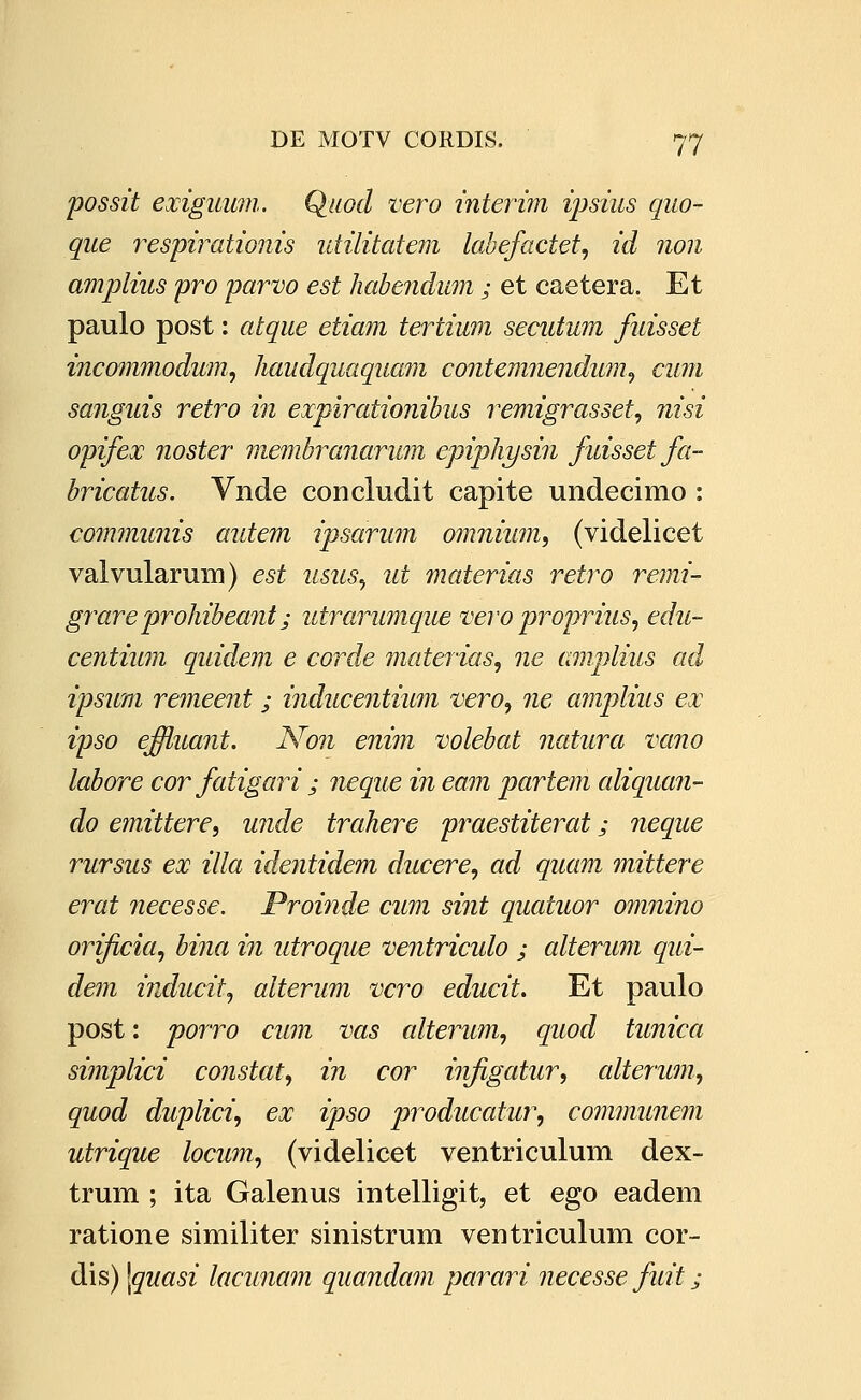 possit exiguum. Qicod vero mterim ipsius qiio- que i^espirationis utilitatem labefactet, id non amplius pro parvo est habendum ; et caetera. Et paulo post: atque etiam tertium secutum fuisset incommodum^ haudquaqua?n contemneiidum^ cum sanguis retro in expirationibus remigrasset, nisi opifex noster membranarum epiphysin fuisset fa- bricatus. Vnde concludit capite undecimo : cominunis autem ipsarum omniim, (videlicet valvularum) est usus^ ut materias retro remi- grare prohibeant; utrarumque vero proprius, edu- centium quidem e corde materias, ne amplius ad ipsum remeent ; inducentiim vero, 7ie amplius ex ipso ejfiuant. Non enim volebat natura vano labore cor fatigari ; neque in eam partem aliquan- do etnittere, unde trahere praestiterat; neque rursus ex illa identidem ducere, ad quam mittere erat necesse. Proinde cum sint quatuor omnino orificia, bina in utroqae ventriculo ; alterim qui- dem inducit, alterum vcro educit. Et paulo post: porro cim vas alterum, quod tunica simplici constat, in cor injigatur, alterum, quod duplici, ex ipso producatur, commune^n utrique locum, (videlicet ventriculum dex- trum ; ita Galenus intelligit, et ego eadem ratione similiter sinistrum ventriculum cor- dis) \quasi lacuna?n quandam parari necesse fuit;