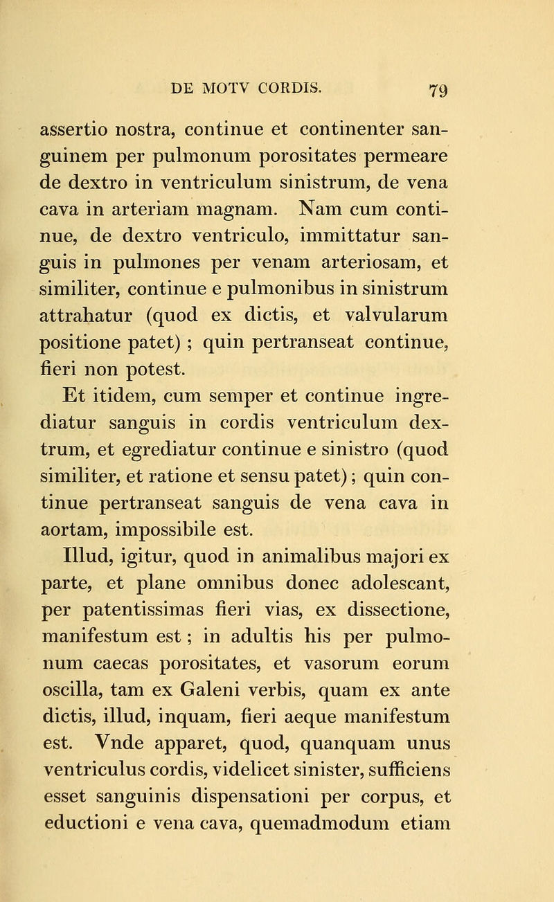 assertio nostra, continue et continenter san- guinem per pulmonum porositates permeare de dextro in ventriculum sinistrum, de vena cava in arteriam magnam. Nam cum conti- nue, de dextro ventriculo, immittatur san- guis in pulmones per venam arteriosam, et similiter, continue e pulmonibus in sinistrum attrahatur (quod ex dictis, et valvularum positione patet) ; quin pertranseat continue, fieri non potest. Et itidem, cum semper et continue ingre- diatur sanguis in cordis ventriculum dex- trum, et egrediatur continue e sinistro (quod similiter, et ratione et sensu patet); quin con- tinue pertranseat sanguis de vena cava in aortam, impossibile est. Illud, igitur, quod in animalibus majori ex parte, et plane omnibus donec adolescant, per patentissimas fieri vias, ex dissectione, manifestum est; in adultis his per pulmo- num caecas porositates, et vasorum eorum oscilla, tam ex Galeni verbis, quam ex ante dictis, illud, inquam, fieri aeque manifestum est. Vnde apparet, quod, quanquam unus ventriculus cordis, videlicet sinister, sufficiens esset sanguinis dispensationi per corpus, et eductioni e vena cava, quemadmodum etiam