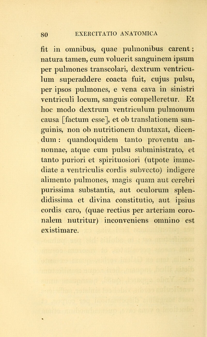 fit in omnibus, quae pulmonibus carent; natura tamen, cum voluerit sanguinem ipsum per pulmones transcolari, dextrum ventricu- lum superaddere coacta fuit, cujus pulsu, per ipsos pulmones, e vena cava in sinistri ventriculi locum, sanguis compelleretur. Et hoc modo dextrum ventriculum pulmonum causa [factum esse], et ob translationem san- guinis, non ob nutritionem duntaxat, dicen- dum: quandoquidem tanto proventu an- nonnae, atque cum pulsu subministrato, et tanto puriori et spirituosiori (utpote imme- diate a ventriculis cordis subvecto) indigere alimento pulmones, magis quam aut cerebri purissima substantia, aut oculorum splen- didissima et divina constitutio, aut ipsius cordis caro, (quae rectius per arteriam coro- nalem nutritur) inconveniens omnino est existimare.