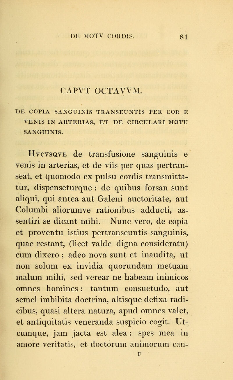 CAPVT OCTAVVM. DE COPIA SANGUINIS TRANSEUNTIS PER COR E VENIS IN ARTERIAS, ET DE CIRCULARI MOTU SANGUINIS* HvcvsQVE de transfusione sanguinis e venis in arterias, et de viis per quas pertran- seat, et quomodo ex pulsu cordis transmitta- tur, dispenseturque : de quibus forsan sunt aliqui, qui antea aut Galeni auctoritate, aut Columbi aliorumve rationibus adducti, as- sentiri se dicant mihi. Nunc vero, de copia et proventu istius pertranseuntis sanguinis, quae restant, (licet valde digna consideratu) cum dixero ; adeo nova sunt et inaudita, ut non solum ex invidia quorundam metuam malum mihi, sed verear ne habeam inimicos omnes homines: tantum consuetudo, aut semel imbibita doctrina, altisque defixa radi- cibus, quasi altera natura, apud omnes valet, et antiquitatis veneranda suspicio cogit. Ut- cumque, jam jacta est alea: spes mea in amore veritatis, et doctorum animorum can- r