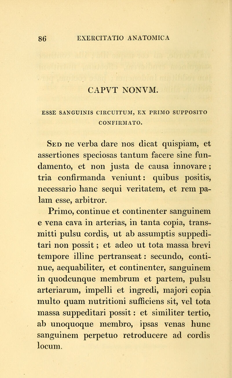 CAPVT NONVM. ESSE SANGUINIS CIRCUITUM, EX PRIMO SUPPOSITO CONFIRMATO. Sed ne verba dare nos dicat quispiam, et assertiones speciosas tantum facere sine fun- damento, et non justa de causa innovare ; tria confirmanda veniunt: quibus positis, necessario hanc sequi veritatem, et rem pa- lam esse, arbitror. Primo, continue et continenter sanguinem e vena cava in arterias, in tanta copia, trans- mitti pulsu cordis, ut ab assumptis suppedi- tari non possit; et adeo ut tota massa brevi tempore illinc pertranseat: secundo, conti- nue, aequabiliter, et continenter, sanguinem in quodcunque membrum et partem, pulsu arteriarum, impelli et ingredi, majori copia multo quam nutritioni sufficiens sit, vel tota massa suppeditari possit: et similiter tertio, ab unoquoque membro, ipsas venas hunc sanguinem perpetuo retroducere ad cordis locum.