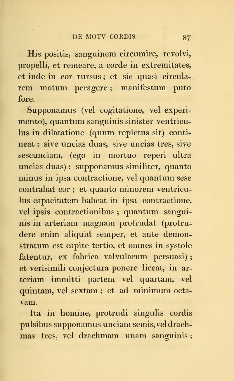 His positis, sanguinem circumire, revolvi, propelli, et remeare, a corde in extremitates, et inde in cor rursus; et sic quasi circula- rem motum peragere; manifestum puto fore. Supponamus (vel cogitatione, vel experi- mento), quantum sanguinis sinister ventricu- lus in dilatatione (quum repletus sit) conti- neat; sive uncias duas, sive uncias tres, sive sescunciam, (ego in mortuo reperi ultra uncias duas): supponamus similiter, quanto minus in ipsa contractione, vel quantum sese contrahat cor ; et quanto minorem ventricu- lus capacitatem habeat in ipsa contractione, vel ipsis contractionibus ; quantum sangui- nis in arteriam magnam protrudat (protru- dere enim aliquid semper, et ante demon- stratum est capite tertio, et omnes in systole fatentur, ex fabrica valvularum persuasi) ; et verisimili conjectura ponere liceat, in ar- teriam immitti partem vel quartam, vel quintam, vel sextam ; et ad minimum octa- vam. Ita in homine, protrudi singulis cordis pulsibus supponamus unciam semis,veldrach- mas tres, vel drachmam unam sanguinis ;