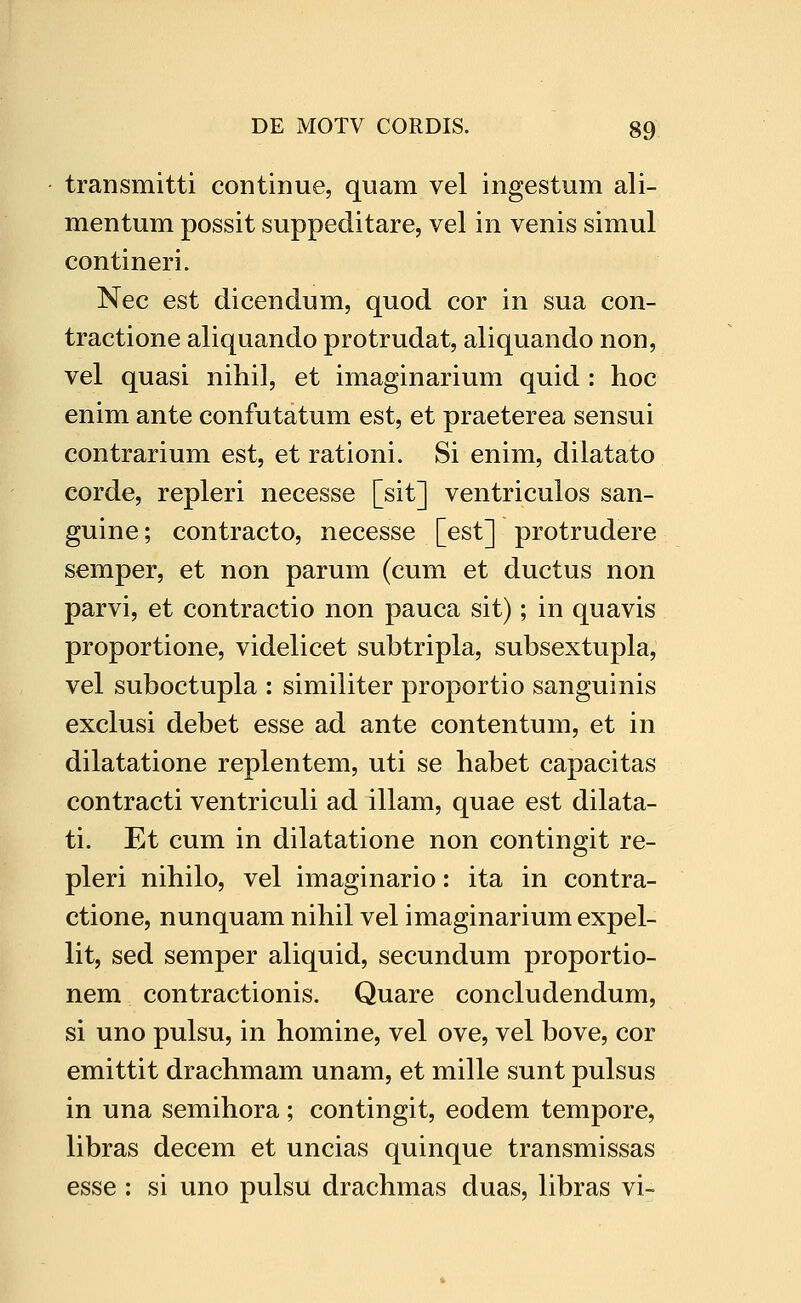 transmitti continue, quam vel ingestum ali- mentum possit suppeditare, vel in venis simul contineri. Nec est dicendum, quod cor in sua con- tractione aliquando protrudat, aliquando non, vel quasi nihil, et imaginarium quid : hoc enim ante confutatum est, et praeterea sensui contrarium est, et rationi. Si enim, dilatato corde, repleri necesse [sit] ventriculos san- guine; contracto, necesse [est] protrudere semper, et non parum (cum et ductus non parvi, et contractio non pauca sit); in quavis proportione, videlicet subtripla, subsextupla, vel suboctupla : similiter proportio sanguinis exclusi debet esse ad ante contentum, et in dilatatione replentem, uti se habet capacitas contracti ventriculi ad illam, quae est dilata- ti. Et cum in dilatatione non contingit re- pleri nihilo, vel imaginario: ita in contra- ctione, nunquam nihil vel imaginarium expel- lit, sed semper aliquid, secundum proportio- nem contractionis. Quare concludendum, si uno pulsu, in homine, vel ove, vel bove, cor emittit drachmam unam, et mille sunt pulsus in una semihora; contingit, eodem tempore, libras decem et uncias quinque transmissas esse : si uno pulsu drachmas duas, libras vi-