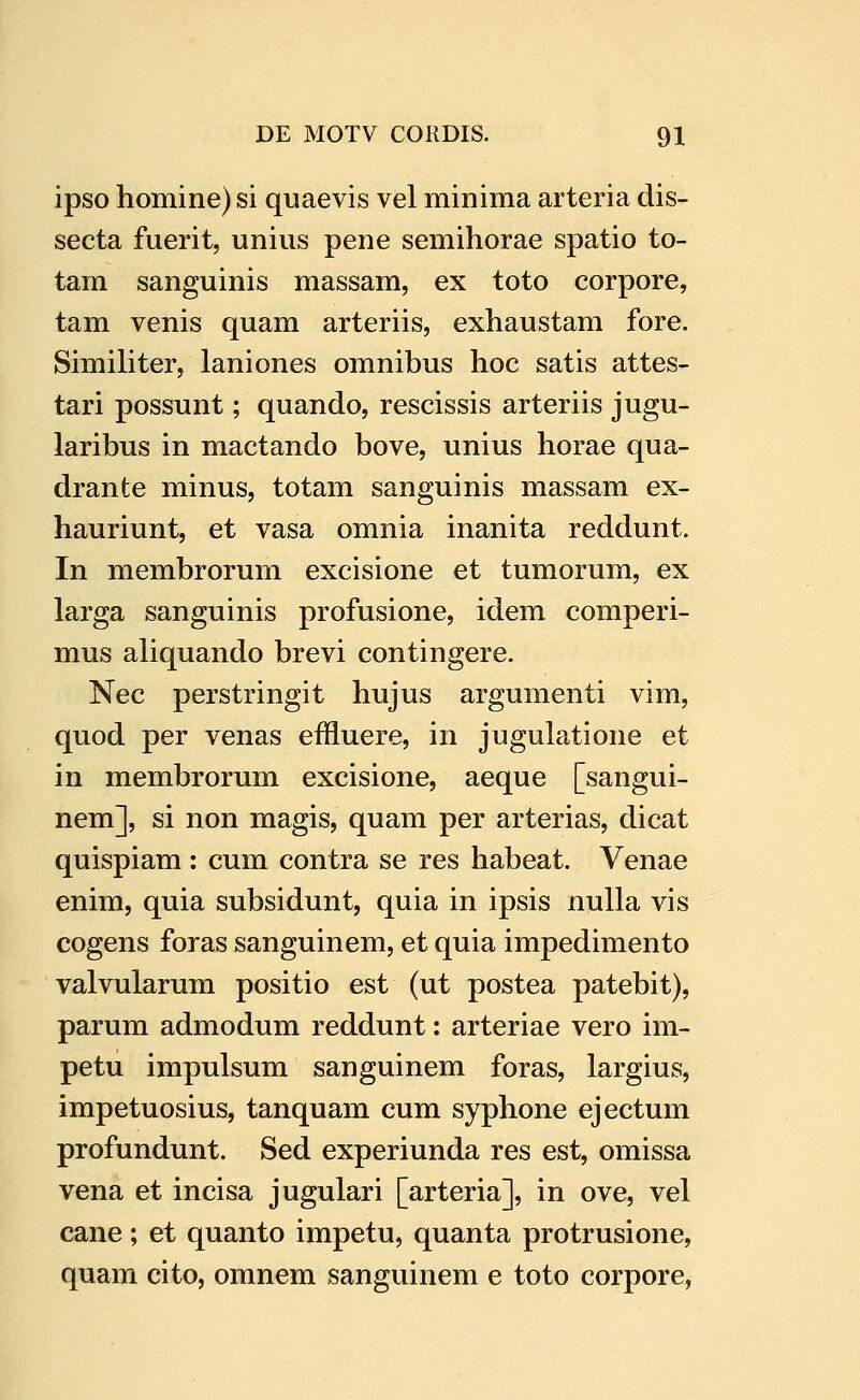 ipso homine) si quaevis vel minima arteria dis- secta fuerit, unius pene semihorae spatio to- tam sanguinis massam, ex toto corpore, tam venis quam arteriis, exhaustam fore. Similiter, laniones omnibus hoc satis attes- tari possunt; quando, rescissis arteriis jugu- laribus in mactando bove, unius horae qua- drante minus, totam sanguinis massam ex- hauriunt, et vasa omnia inanita reddunt. In membrorum excisione et tumorum, ex larga sanguinis profusione, idem comperi- mus aliquando brevi contingere. Nec perstringit hujus argumenti vim, quod per venas effluere, in jugulatione et in membrorum excisione, aeque [sangui- nem], si non magis, quam per arterias, dicat quispiam: cum contra se res habeat. Venae enim, quia subsidunt, quia in ipsis nulla vis cogens foras sanguinem, et quia impedimento valvularum positio est (ut postea patebit), parum admodum reddunt: arteriae vero im- petu impulsum sanguinem foras, largius, impetuosius, tanquam cum syphone ejectum profundunt. Sed experiunda res est, omissa vena et incisa jugulari [arteria], in ove, vel cane; et quanto impetu, quanta protrusione, quam cito, omnem sanguinem e toto corpore,
