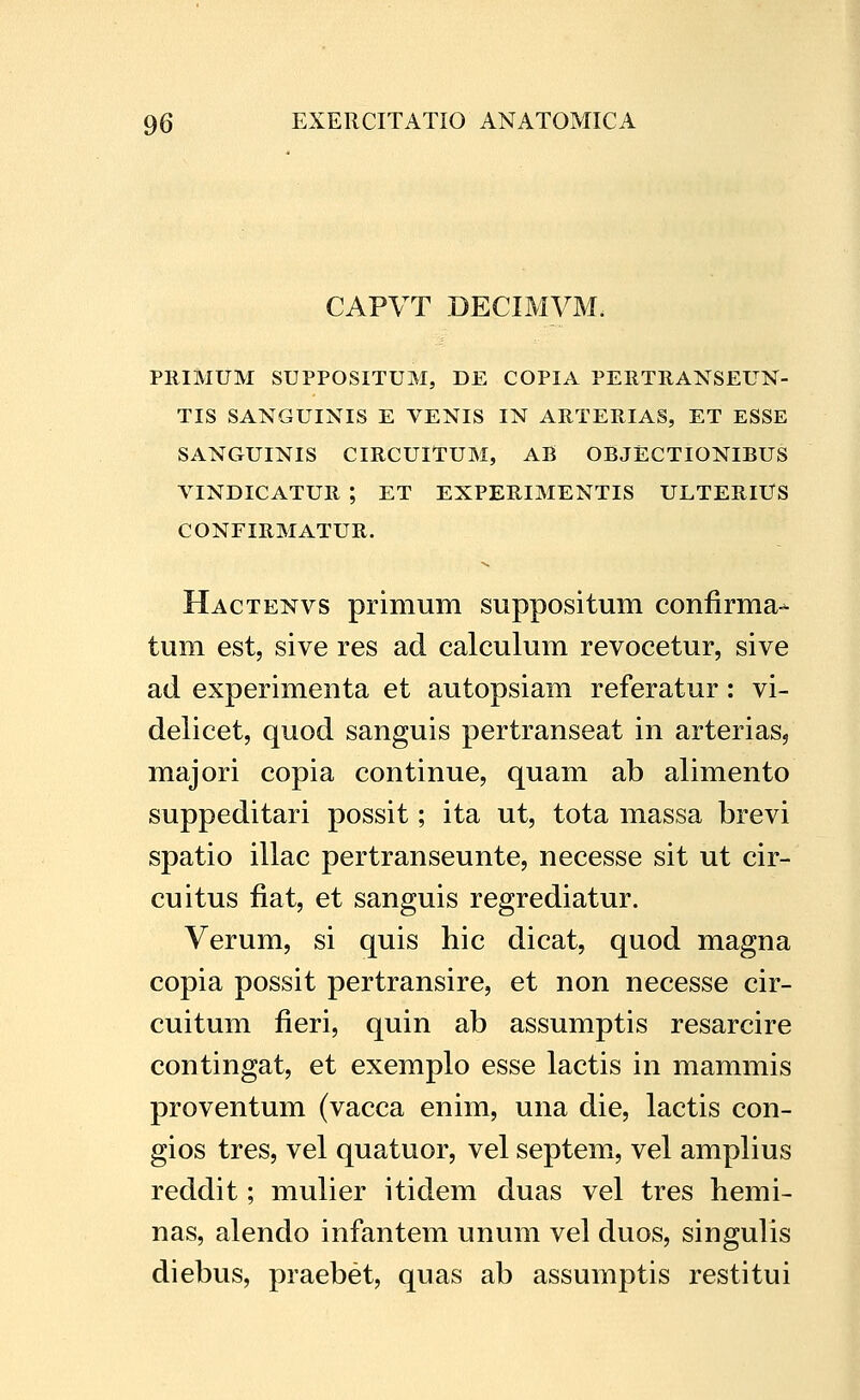 CAPVT DECIMVM. PRIMUM SUPPOSITUM, DE COPIA PERTRANSEUN- TIS SANGUINIS E VENIS IN ARTERIAS, ET ESSE SANGUINIS CIRCUITUM, AB OBJECTIONIBUS VINDICATUR ; ET EXPERIMENTIS ULTERlUS CONFIRMATUR. Hactenvs primum suppositum confirma- tum est, sive res ad calculum revocetur, sive ad experimenta et autopsiam referatur: vi- delicet, quod sanguis pertranseat in arteriasj majori copia continue, quam ab alimento suppeditari possit; ita ut, tota massa brevi spatio illac pertranseunte, necesse sit ut cir- cuitus fiat, et sanguis regrediatur. Verum, si quis hic dicat, quod magna copia possit pertransire, et non necesse cir- cuitum fieri, quin ab assumptis resarcire contingat, et exemplo esse lactis in mammis proventum (vacca enim, una die, lactis con- gios tres, vel quatuor, vel septem, vel amplius reddit; mulier itidem duas vel tres hemi- nas, alendo infantem unum vel duos, singulis diebus, praebet, quas ab assumptis restitui