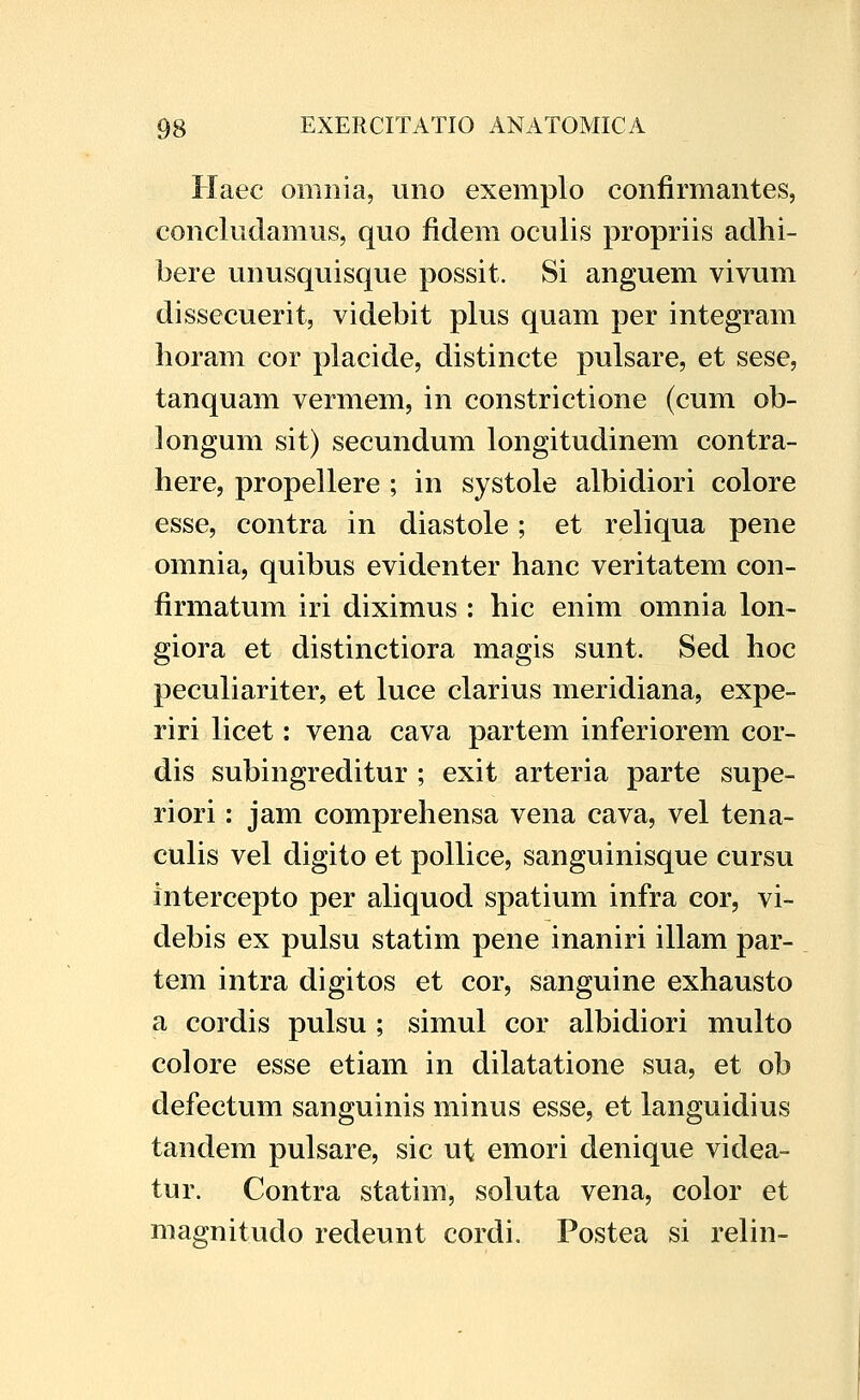 Haec omnia, uno exemplo confirmantes, concludamus, quo fidem oculis propriis adhi- bere unusquisque possit. Si anguem vivum dissecuerit, videbit plus quam per integram lioram cor placide, distincte pulsare, et sese, tanquam vermem, in constrictione (cum ob- longum sit) secundum longitudinem contra- here, propellere ; in systole albidiori colore esse, contra in diastole; et reliqua pene omnia, quibus evidenter hanc veritatem con- firmatum iri diximus : hic enim omnia lon- giora et distinctiora magis sunt. Sed hoc peculiariter, et luce clarius meridiana, expe- riri licet: vena cava partem inferiorem cor- dis subingreditur ; exit arteria parte supe- riori: jam comprehensa vena cava, vel tena- culis vel digito et pollice, sanguinisque cursu intercepto per aliquod spatium infra cor, vi- debis ex pulsu statim pene inaniri illam par- tem intra digitos et cor, sanguine exhausto a cordis pulsu ; simul cor albidiori multo colore esse etiam in dilatatione sua, et ob defectum sanguinis minus esse, et languidius tandem pulsare, sic ut emori denique videa- tur. Contra statim, soluta vena, color et maffnitudo redeunt cordi. Postea si relin-