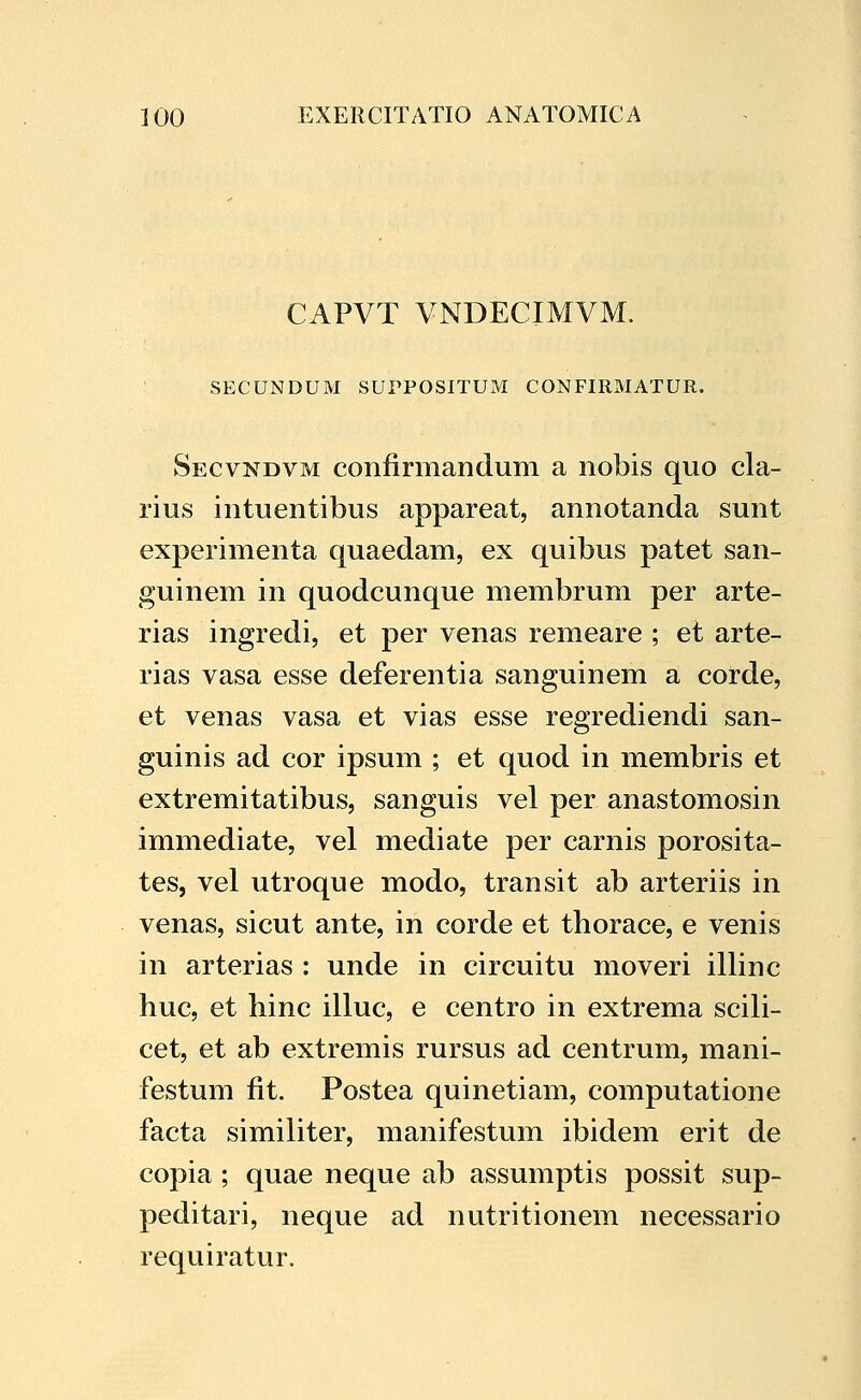 CAPVT VNDECIMVM. SECUNDUM SUrPOSITUM CONFIRMATUR. Secvndvm confirmandum a nobis quo cla- rius intuentibus appareat, annotanda sunt experimenta quaedam, ex quibus patet san- guinem in quodcunque membrum per arte- rias ingredi, et per venas remeare ; et arte- rias vasa esse deferentia sanguinem a corde, et venas vasa et vias esse regrediendi san- guinis ad cor ipsum ; et quod in membris et extremitatibus, sanguis vel per anastomosin immediate, vel mediate per carnis porosita- tes, vel utroque modo, transit ab arteriis in venas, sicut ante, in corde et thorace, e venis in arterias : unde in circuitu moveri illinc huc, et hinc illuc, e centro in extrema scili- cet, et ab extremis rursus ad centrum, mani- festum fit. Postea quinetiam, computatione facta similiter, manifestum ibidem erit de copia; quae neque ab assumptis possit sup- peditari, neque ad nutritionem necessario requiratur.