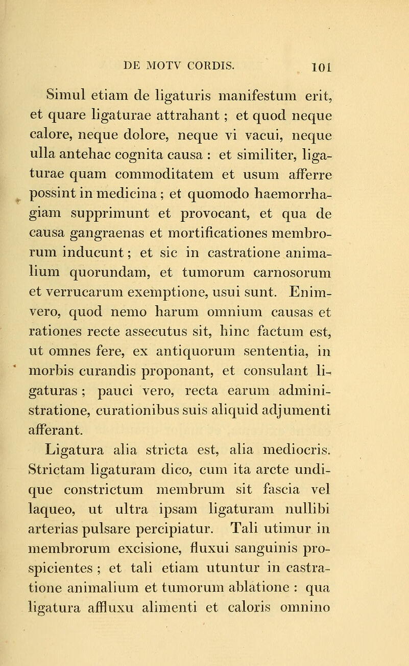 Simul etiam de ligaturis manifestum erit, et quare ligaturae attrahant; et quod neque calore, neque dolore, neque vi vacui, neque ulla antehac cognita causa : et similiter, liga- turae quam commoditatem et usum afFerre possint in medicina; et quomodo haemorrha- giam supprimunt et provocant, et qua de causa gangraenas et mortificationes membro- rum inducunt; et sic in castratione anima- lium quorundam, et tumorum carnosorum et verrucarum exemptione, usui sunt. Enim- vero, quod nemo harum omnium causas et rationes recte assecutus sit, hinc factum est, ut omnes fere, ex antiquorum sententia, in morbis curandis proponant, et consulant li- gaturas; pauci vero, recta earum admini- stratione, curationibus suis aliquidadjumenti afFerant. Ligatura alia stricta est, alia mediocris. Strictam ligaturam dico, cum ita arcte undi- que constrictum membrum sit fascia vel laqueo, ut ultra ipsam ligaturam nullibi arterias pulsare percipiatur. Tali utimur in membrorum excisione, fluxui sanguinis pro- spicientes ; et tali etiam utuntur in castra- tione animalium et tumorum ablatione : qua ligatura affluxu alimenti et caloris omnino