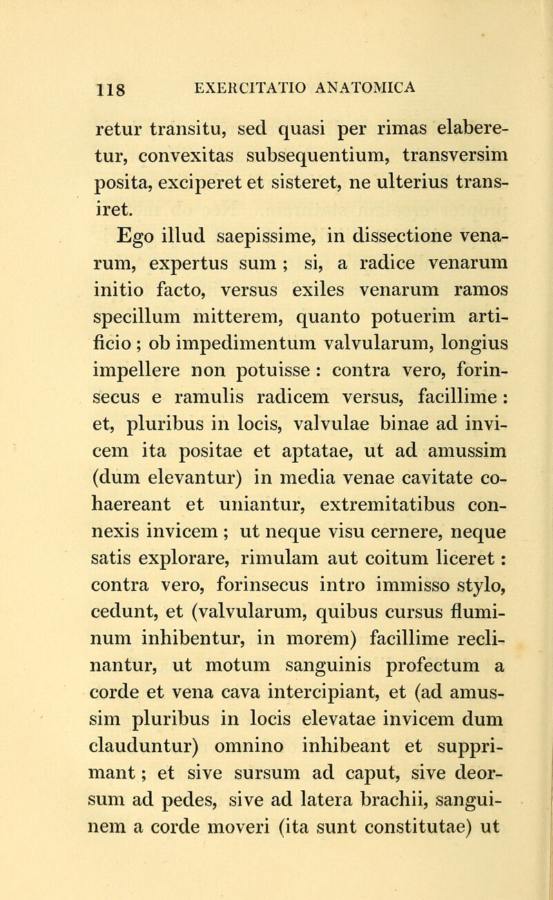 retur transitu, sed quasi per rimas elabere- tur, convexitas subsequentium, transversim posita, exciperet et sisteret, ne ulterius trans- iret. Ego illud saepissime, in dissectione vena- rum, expertus sum ; si, a radice venarum initio facto, versus exiles venarum ramos specillum mitterem, quanto potuerim arti- ficio ; ob impedimentum valvularum, longius impellere non potuisse : contra vero, forin- secus e ramulis radicem versus, facillime : et, pluribus in locis, valvulae binae ad invi- cem ita positae et aptatae, ut ad amussim (dum elevantur) in media venae cavitate co- haereant et uniantur, extremitatibus con- nexis invicem ; ut neque visu cernere, neque satis explorare, rimulam aut coitum liceret: contra vero, forinsecus intro immisso stylo, cedunt, et (valvularum, quibus cursus flumi- num inhibentur, in morem) facillime recli- nantur, ut motum sanguinis profectum a corde et vena cava intercipiant, et (ad amus- sim pluribus in locis elevatae invicem dum clauduntur) omnino inhibeant et suppri- mant; et sive sursum ad caput, sive deor- sum ad pedes, sive ad latera brachii, sangui- nem a corde moveri (ita sunt constitutae) ut