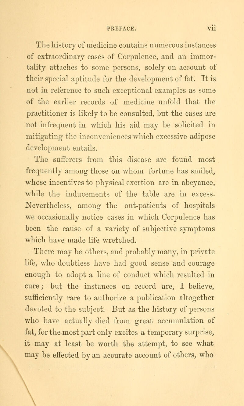 The history of medicine contains numerous instances of extraordinary cases of Corpulence, and an immor- tality attaches to some persons, solely on account of their special aptitude for the development of fat. It is not in reference to such exceptional examples as some of the earlier records of medicine unfold that the practitioner is likely to be consulted, but the cases are not infrequent in which his aid may be solicited in mitigating the inconveniences which excessive adipose development entails. The sufferers from this disease are found most frequently among those on whom fortune has smiled, whose incentives to physical exertion are in abeyance, while the inducements of the table are in excess. Nevertheless, among the out-patients of hospitals we occasionally notice cases in which Corpulence has been the cause of a variety of subjective symptoms which have m^ade life wretched. There may be others, and probably many, in private life, who doubtless have had good sense and courage enough to adopt a line of conduct which resulted in cure; but the instances on record are, I believe, sufficiently rare to authorize a publication altogether devoted to the subject. But as the history of persons who have actually died from great accumulation of fat, for the most part only excites a temporary surprise, it may at least be worth the attempt, to see what may be effected by an accurate account of others, who \