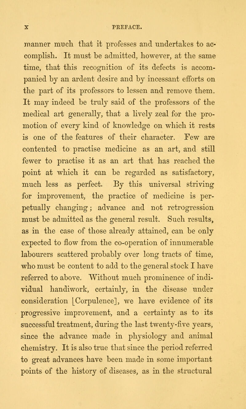 manner mucli tliat it professes and undertakes to ac- complish.. It must be admitted, however, at the same time, that this recognition of its defects is accom- panied by an ardent desire and by incessant efforts on the part of its professors to lessen and remove them. It may indeed be truly said of the professors of the medical art generally, that a lively zeal for the pro- motion of every kind of knowledge on which it rests is one of the features of their character. Few are contented to practise medicine as an art, and still fewer to practise it as an art that has reached the point at which it can be regarded as satisfactory, much less as perfect. By this universal striving for improvement, the practice of medicine is per- petually changing; advance and not retrogression must be admitted as the general result. Such results, as in the case of those already attained, can be only expected to flow from the co-operation of innumerable labourers scattered probably over long tracts of time, who must be content to add to the general stock I have referred to above. Without much, prominence of indi- vidual handiwork, certainly, in the disease under consideration [Corpulence], we have evidence of its progressive improvement, and a certainty as to its successful treatment, during the last twenty-five years, since the advance made in physiology and animal chemistry. It is also true that since the period referred to great advances have been made in some important points of the history of diseases, as in the structiu-al