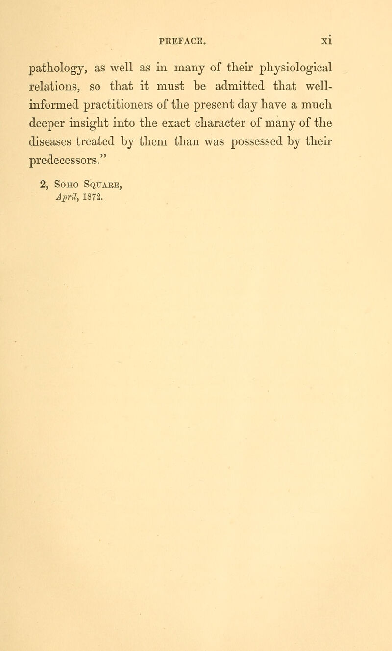 pathology, as well as in many of their physiological relations, so that it must be admitted that well- informed practitioners of the present day have a mnch deeper insight into the exact character of many of the diseases treated by them than was possessed by their predecessors. 2, SoHo Sqtjaee, A:pril, 1872,