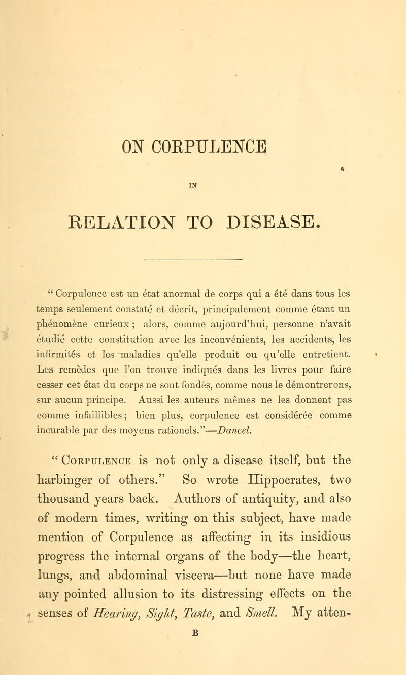 ON COEPULENCE RELATION TO DISEASE.  Corpulence est un etat anormal de corps qui a ete dans tous les temps seulement constate et decrit, principalement comme etant un plienomene curieux; alors, comme aujourd'hui, personne n'avait etudie cette constitution avec les inconvenients, les accidents, les infirmites et les maladies qu'elle produit ou qu'elle entretient. Les remedes que Ton trouve indiques dans les livres pour faire cesser cet etat du corps ne sont fondes, comme nous le demontrerons, sur aucun principe. Aussi les auteurs memes ne les donnent pas comme infaillibles; bien plus, corpulence est consideree comme incurable par des moyens rationels.—Dancel. '^ Corpulence is not only a disease itself, but the harbinger of others. So wrote Hippocrates, two thousand years back. Authors of antiqu.ity, and also of modern times, writing on this subject, have made mention of Corpulence as affecting in its insidious progress the internal organs of the body—the heart, lungs, and abdominal viscera—but none have made any pointed allusion to its distressing effects on the senses of Hearing, Bight, Taste, and Smell. My atten-