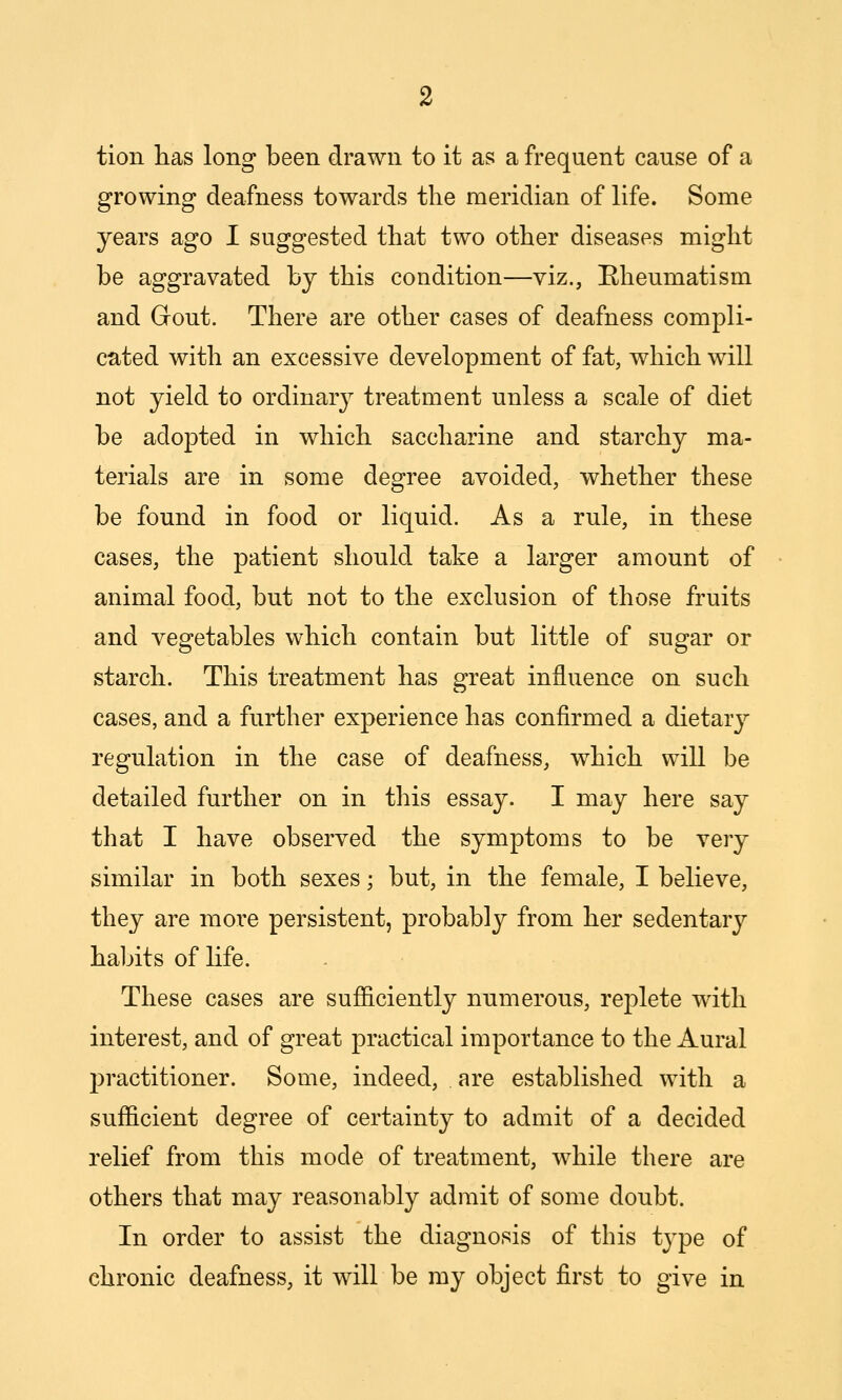 tion has long been drawn to it as a frequent cause of a growing deafness towards the meridian of life. Some years ago I suggested that two other diseases might be aggravated by this condition—viz., [Rheumatism and Gout. There are other cases of deafness compli- cated with an excessive development of fat, which will not yield to ordinarj^ treatment unless a scale of diet be adopted in which saccharine and starchy ma- terials are in some degree avoided, whether these be found in food or liquid. As a rule, in these cases, the patient should take a larger amount of animal food, but not to the exclusion of those fruits and vegetables which contain but little of sugar or starch. This treatment has great influence on such cases, and a further experience has confirmed a dietary regulation in the case of deafness, which will be detailed further on in this essay. I may here say that I have observed the symptoms to be very similar in both sexes; but, in the female, I believe, they are more persistent, probably from her sedentary haljits of life. These cases are sufficiently numerous, replete with interest, and of great practical importance to the Aural 23ractitioner. Some, indeed, are established with a sufficient degree of certainty to admit of a decided relief from this mode of treatment, while there are others that may reasonably admit of some doubt. In order to assist the diagnosis of this tj^pe of chronic deafness, it will be my object first to give in