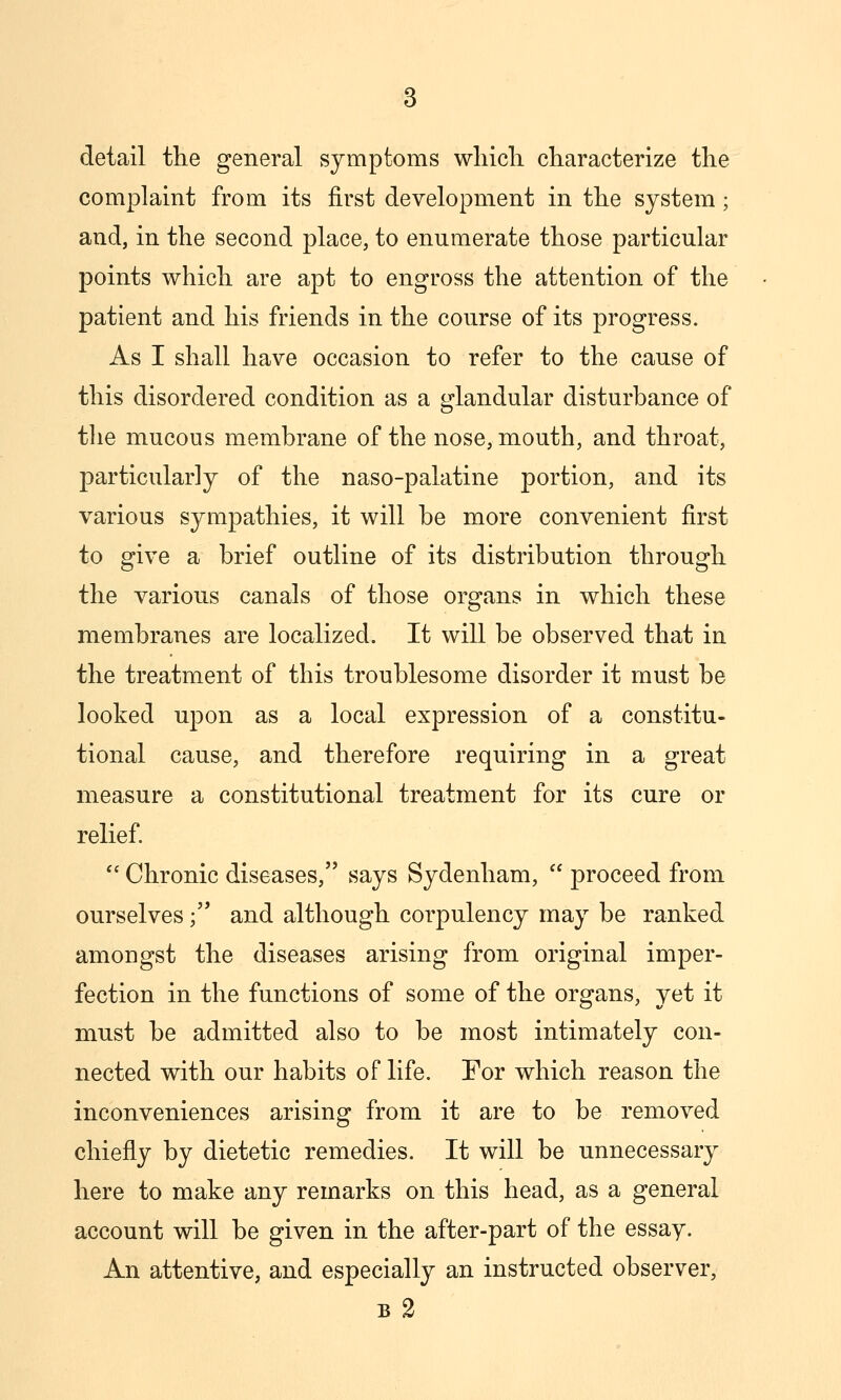 detail tlie general symptoms wliicli characterize the complaint from its first development in the system; and, in the second place, to enumerate those particular points which are apt to engross the attention of the patient and his friends in the course of its progress. As I shall have occasion to refer to the cause of this disordered condition as a glandular disturbance of the mucous membrane of the nose, mouth, and throat, particularly of the naso-palatine portion, and its various sympathies, it will be more convenient first to give a brief outline of its distribution through the various canals of those organs in which these membranes are localized. It will be observed that in the treatment of this troublesome disorder it must be looked upon as a local expression of a constitu- tional cause, and therefore requiring in a great measure a constitutional treatment for its cure or relief  Chronic diseases, says Sydenham,  proceed from ourselves; and although corpulency may be ranked amongst the diseases arising from original imper- fection in the functions of some of the organs, yet it must be admitted also to be most intimately con- nected with our habits of life. For which reason the inconveniences arising from it are to be removed chiefly by dietetic remedies. It will be unnecessary here to make any remarks on this head, as a general account will be given in the after-part of the essay. An attentive, and especially an instructed observer, B 2