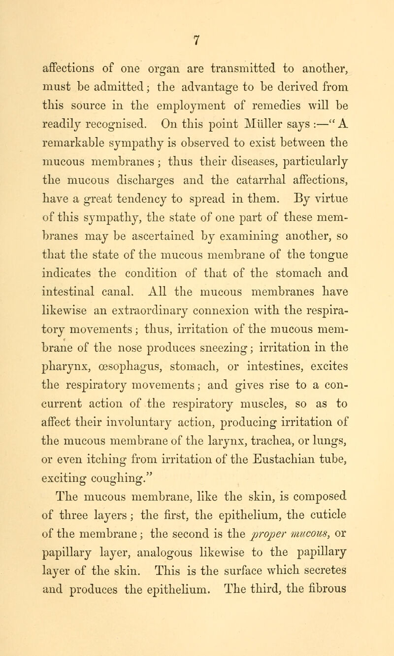 affections of one organ are transmitted to another, must be admitted; the advantage to be derived from this source in the employment of remedies will be readily recognised. On this point Mliller says :—'^ A remarkable sympathy is observed to exist between the mucous membranes; thus their diseases, particularly the mucous discharges and the catarrhal affections, have a great tendency to spread in them. By virtue of this sympathy, the state of one part of these mem- branes may be ascertained by examining another, so that the state of the mucous membrane of the tongue indicates the condition of that of the stomach and intestinal canal. All the mucous membranes have likewise an extraordinary connexion with the respira- tory movements; thus, irritation of the mucous mem- brane of the nose produces sneezing; irritation in the pharynx, oesophagus, stomach, or intestines, excites the respiratory movements; and gives rise to a con- current action of the respiratory muscles, so as to affect their involuntary action, producing irritation of the mucous membrane of the larynx, trachea, or lungs, or even itching from irritation of the Eustachian tube, exciting coughing.'' The mucous membrane, like the skin, is composed of three layers; the first, the epithelium, the cuticle of the membrane; the second is the proper mucous, or papillary layer, analogous likewise to the papillary layer of the skin. This is the surface which secretes and produces the epithelium. The third, the fibrous