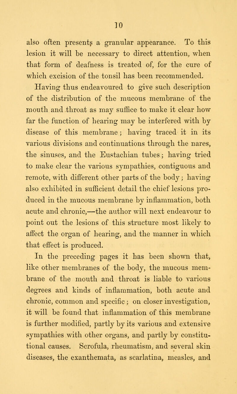 also often present^ a granular appearance. To this lesion it will be necessary to direct attention, when that form of deafness is treated of, for the cure of which excision of the tonsil has been recommended. Having thus endeavoured to give such description of the distribution of the mucous membrane of the mouth and throat as may suffice to make it clear how far the function of hearing may be interfered with by disease of this membrane; having traced it in its various divisions and continuations through the nares, the sinuses, and the Eustachian tubes; having tried to make clear the various sympathies, contiguous and remote, with different other parts of the body; having also exhibited in sufficient detail the chief lesions pro- duced in the mucous membrane by inflammation, both acute and chronic,—the author will next endeavour to point out the lesions of this structure most likely to affect the organ of hearing, and the manner in which that effect is produced. In the preceding pages it has been shown that, like other membranes of the body, the mucous mem- brane of the mouth and throat is liable to various degrees and kinds of inflammation, both acute and chronic, common and specific; on closer investigation, it will be found that inflammation of this membrane is further modified, partly by its various and extensive sympathies with other organs, and partly by constitu- tional causes. Scrofula, rheumatism, and several skin diseases, the exanthemata, as scarlatina, measles, and