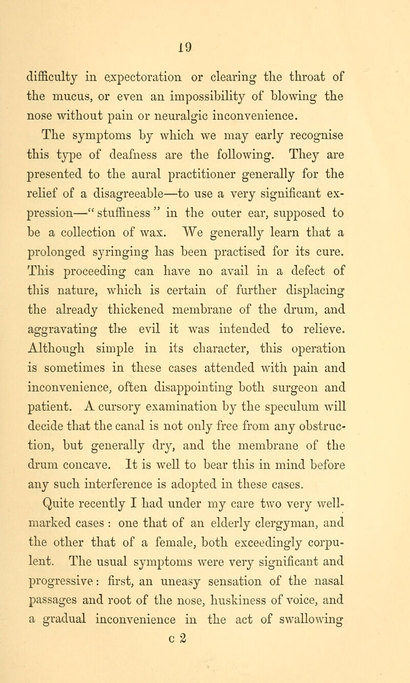 difficulty in expectoration or clearing the throat of the mucus, or even an impossibility of blowing the nose without pain or neuralgic inconvenience. The symptoms by which we may early recognise this type of deafness are the following. They are presented to the aural practitioner generally for the relief of a disagreeable—to use a very significant ex- pression— stuffiness  in the outer ear, supposed to be a collection of wax. We generally learn that a prolonged syringing has been practised for its cure. This proceeding can have no avail in a defect of this nature, which is certain of further displacing the already thickened membrane of the drum, and aggravating the evil it was intended to relieve. Although simple in its character, this operation is sometimes in these cases attended with pain and inconvenience, often disappointing both surgeon and patient. A cursory examination by the speculum will decide that the canal is not only free from any obstruc- tion, but generally dry, and the membrane of the drum concave. It is well to bear this in mind before any such interference is adopted in these cases. Quite recently I had under my care two very well- marked cases : one that of an elderly clergyman, and the other that of a female, both exceedingly corpu- lent. The usual symptoms were very significant and progressive: first, an uneasy sensation of the nasal passages and root of the nose, huskiness of voice, and a gradual inconvenience in the act of swallowing c 2