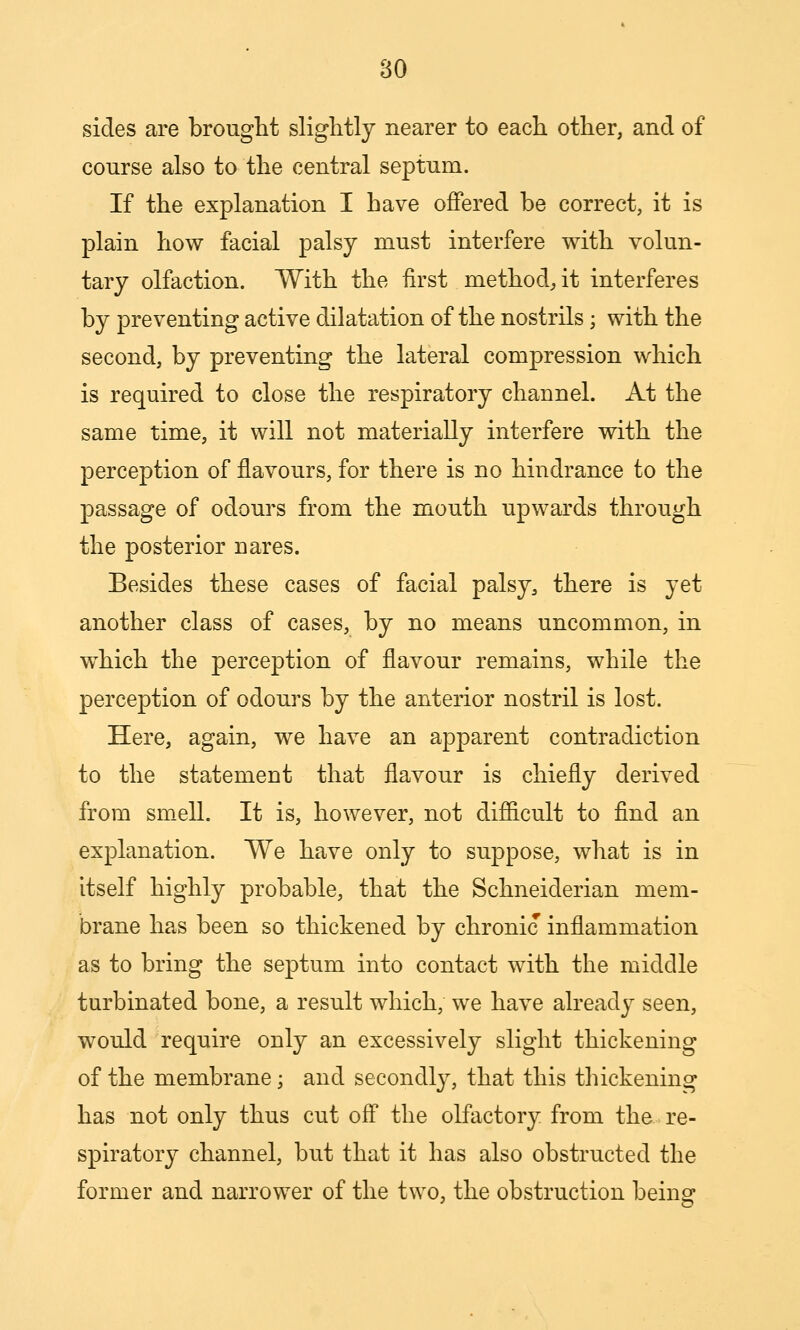 sides are brought slightly nearer to each other, and of course also to the central septum. If the explanation I have offered be correct, it is plain how facial palsy must interfere with volun- tary olfaction. With the first method^ it interferes by preventing active dilatation of the nostrils; with the second, by preventing the lateral compression which is required to close the respiratory channel. At the same time, it will not materially interfere vdth the perception of flavours, for there is no hindrance to the passage of odours from the mouth upwards through the posterior nares. Besides these cases of facial palsy, there is yet another class of cases, by no means uncommon, in which the perception of flavour remains, while the perception of odours by the anterior nostril is lost. Here, again, we have an apparent contradiction to the statement that flavour is chiefly derived from smell. It is, however, not difficult to find an explanation. We have only to suppose, what is in itself highly probable, that the Schneiderian mem- brane has been so thickened by chronic inflammation as to bring the septum into contact with the middle turbinated bone, a result which, we have already seen, would require only an excessively slight thickening of the membrane; and secondly, that this thickening has not only thus cut off the olfactory from the re- spiratory channel, but that it has also obstructed the former and narrower of the two, the obstruction being