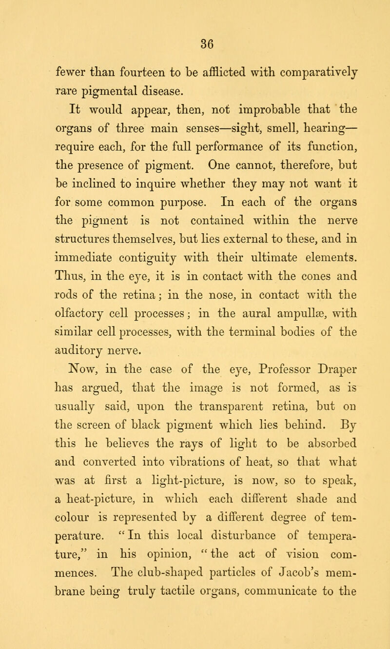 fewer tHan fourteen to be afflicted with comparatively rare pigmental disease. It would appear, then, not improbable that the organs of three main senses—sight, smell, hearing— require each, for the full performance of its function, the presence of pigment. One cannot, therefore, but be inclined to inquire whether they may not want it for some common purpose. In each of the organs the pigment is not contained within the nerve structures themselves, but lies external to these, and in immediate contiguity with their ultimate elements. Thus, in the eye, it is in contact with the cones and rods of the retina; in the nose, in contact with the olfactory cell processes; in the aural ampullae, with similar cell processes, with the terminal bodies of the auditory nerve. Now, in the case of the eye, Professor Draper has argued, that the image is not formed, as is usually said, upon the transparent retina, but on the screen of black pigment which lies behind. By this he believes the rays of light to be absorbed and converted into vibrations of heat, so that what was at first a light-picture, is now, so to speak, a heat-picture, in which each different shade and colour is represented by a different degree of tem- perature.  In this local disturbance of tempera- ture, in his opinion,  the act of vision com- mences. The club-shaped particles of Jacob's mem- brane being truly tactile organs, communicate to the