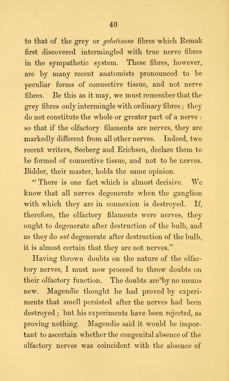 to that of the grey or gelatinous fibres which Eemak first discovered intermingled with true nerve fibres in the sympathetic system. These fibres, however, are by many recent anatomists pronounced to be peculiar forms of connective tissue, and not nerve fibres. Be this as it may, we must remember that the grey fibres only intermingle with ordinary fibres ; they do not constitute the whole or greater part of a nerve : so that if the olfactory filaments are nerves, they are markedly difierent from all other nerves. Indeed, two recent writers, Seeberg and Erichsen, declare them to be formed of connective tissue, and not to be nerves. Bidder, their master, holds the same opinion.  There is one fact which is almost decisive. We know that all nerves degenerate when the ganglion with which they are in connexion is destroyed. If, therefore, the olfactory filaments were nerves, they ought to degenerate after destruction of the bulb, and as they do not degenerate after destruction of the bulb, it is almost certain that they are not nerves. Having thrown doubts on the nature of the olfac- tory nerves, I must now proceed to throw doubts on their olfactory function. The doubts are'by no means new. Magendie thought he had proved by experi- ments that smell persisted after the nerves had been destroyed ; but his experiments have been rejected, as proving nothing. Magendie said it would be impor- tant to ascertain whether the congenital absence of the olfactory nerves was coincident with the absence of