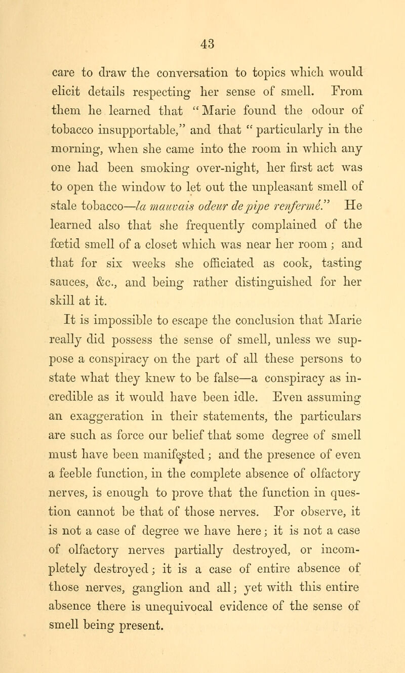 care to draw tlie conyersation to topics wliicli would elicit details respecting her sense of smell. From, them he learned that Marie found the odour of tobacco insupportable, and that  particularly in the morning, when she came into the room in which any one had been smoking over-night, her first act was to open the window to let out the unpleasant smell of stale tobacco—la mauvais odeur dejpipe renferme.'' He learned also that she frequently complained of the foetid smell of a closet which was near her room ; and that for six weeks she officiated as cook, tasting sauces, &c., and being rather distinguished for her skill at it. It is impossible to escape the conclusion that Marie really did possess the sense of smell, unless we sup- pose a conspiracy on the part of all these persons to state what they knew to be false—a conspiracy as in- credible as it would have been idle. Even assuming an exaggeration in their statements, the particulars are such as force our belief that some degree of smell must have been manifested ; and the presence of even a feeble function, in the complete absence of olfactory nerves, is enough to prove that the function in ques- tion cannot be that of those nerves. Eor observe, it is not a case of degree we have here; it is not a case of olfactory nerves partially destroyed, or incom- pletely destroyed; it is a case of entire absence of those nerves, ganglion and all; yet with this entire absence there is unequivocal evidence of the sense of smell being present.