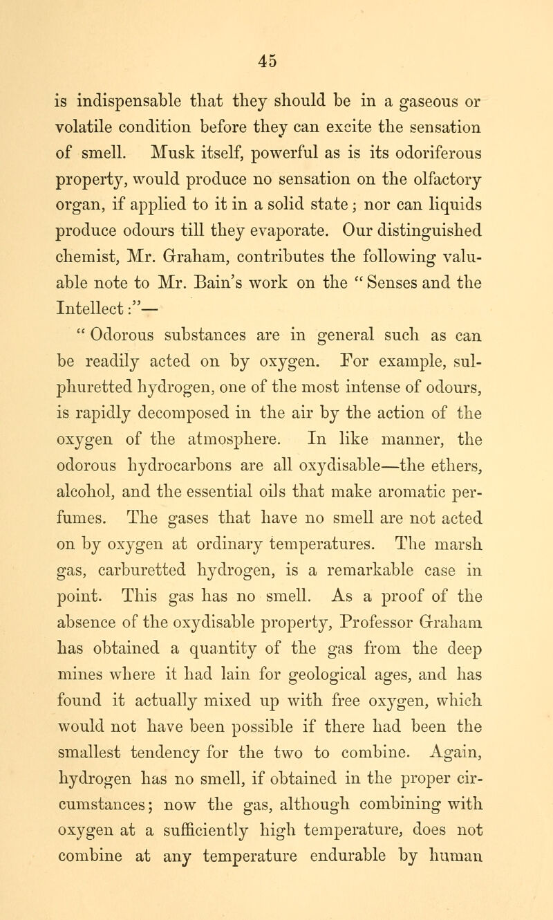 is indispensable tliat tliey should be in a gaseous or volatile condition before they can excite the sensation of smell. Musk itself, powerful as is its odoriferous property, would produce no sensation on the olfactory organ, if applied to it in a solid state; nor can liquids produce odours till they evaporate. Our distinguished chemist, Mr. Graham, contributes the following valu- able note to Mr. Bain's work on the  Senses and the Intellect:—  Odorous substances are in general such as can be readily acted on by oxygen. For example, sul- phuretted hydrogen, one of the most intense of odours, is rapidly decomposed in the air by the action of the oxygen of the atmosphere. In like manner, the odorous hydrocarbons are all oxydisable—the ethers, alcohol, and the essential oils that make aromatic per- fumes. The gases that have no smell are not acted on by oxygen at ordinary temperatures. The marsh gas, carburetted hydrogen, is a remarkable case in point. This gas has no smell. As a proof of the absence of the oxydisable property, Professor Graham, has obtained a quantity of the gas from the deep mines where it had lain for geological ages, and has found it actually mixed up with free oxygen, which would not have been possible if there had been the smallest tendency for the two to combine. Again, hydrogen has no smell, if obtained in the proper cir- cumstances ; now the gas, although combining with oxygen at a sufficiently high temperature, does not combine at any temperature endurable by human