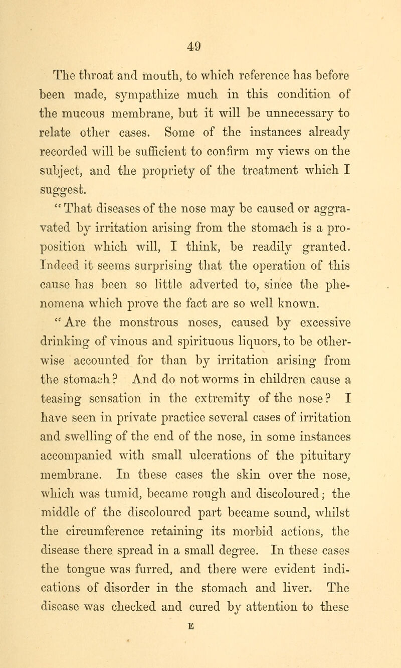 The throat and mouth, to which reference has before been made, sympathize much in this condition of the mucous membrane, but it will be unnecessary to relate other cases. Some of the instances already recorded will be sufficient to confirm my views on the subject, and the propriety of the treatment which I suggest.  That diseases of the nose may be caused or aggra- vated by irritation arising from the stomach is a pro- position which will, I think, be readily granted. Indeed it seems surprising that the operation of this cause has been so little adverted to, since the phe- nomena which prove the fact are so well known.  Are the monstrous noses, caused by excessive drinking of vinous and spirituous liquors, to be other- wise accounted for than by irritation arising from the stomach ? And do not worms in children cause a teasing sensation in the extremity of the nose? I have seen in private practice several cases of irritation and swelling of the end of the nose, in some instances accompanied with small ulcerations of the pituitary membrane. In these cases the skin over the nose, which was tumid, became rough and discoloured; the middle of the discoloured part became sound, whilst the circumference retaining its morbid actions, the disease there spread in a small degree. In these cases the tongue was furred, and there were evident indi- cations of disorder in the stomach and liver. The disease was checked and cured by attention to these E