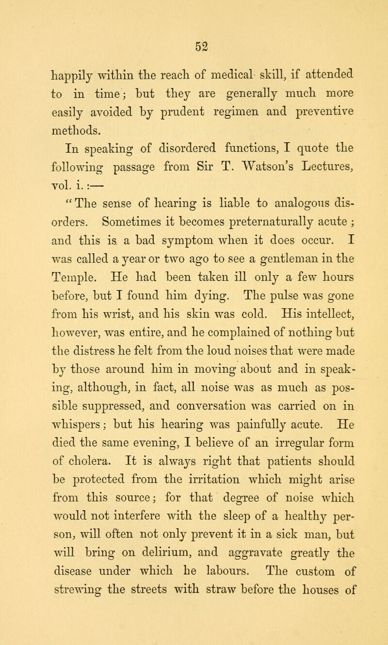 happily witliin the reach of medical skill, if attended to in time; but they are generally much more easily avoided by prudent regimen and preventive methods. In speaking of disordered functions, I quote the following passage from Sir T. Watson's Lectures, vol. i.:—  The sense of hearing is liable to analogous dis- orders. Sometimes it becomes preternaturally acute ; and this is. a bad symptom when it does occur. I was called a year or two ago to see a gentleman in the Temple, He had been taken ill only a few hours before, but I found him dying. The pulse was gone from his wrist, and his skin was cold. His intellect, however, was entire, and he complained of nothing but the distress he felt from the loud noises that were made by those around him in moving about and in speak- ing, although, in fact, all noise was as much as pos- sible suppressed, and conversation was carried on in whispers; but his hearing was painfully acute. He died the same evening, I believe of an irregular form of cholera. It is always right that patients should be protected from the irritation which might arise from this source; for that degree of noise which would not interfere with the sleep of a healthy per- son^ will often not only prevent it in a sick man, but will bring on delirium, and aggravate greatly the disease under which he labours. The custom of strewing the streets with straw before the houses of