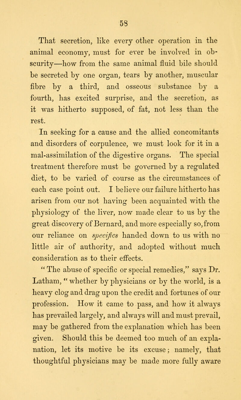 That secretion, like every other operation in the animal economy, must for ever be involved in ob- scurity—how from the same animal fluid bile should be secreted by one organ, tears by another, muscular fibre by a third, and osseous substance by a fourth, has excited surprise, and the secretion, as it was hitherto supposed, of fat, not less than the rest. In seeking for a cause and the allied concomitants and disorders of corpulence, we must look for it in a mal-assimilation of the digestive organs. The special treatment therefore must be governed by a regulated diet, to be varied of course as the circumstances of each case point out. I believe our failure hitherto has arisen from our not having been acquainted with the physiology of the liver, now made clear to us by the great discovery of Bernard, and more especially so, from our reliance on sj)ecifics handed down to us with no little air of authority, and adopted without much consideration as to their effects.  The abuse of specific or special remedies, says Dr. Latham,  whether by physicians or by the world, is a heavy clog and drag upon the credit and fortunes of our profession. How it came to pass, and how it always has prevailed largely, and always will and must prevail, may be gathered from the explanation which has been given. Should this be deemed too much of an expla- nation, let its motive be its excuse; namely, that thoughtful physicians may be made more fully aware