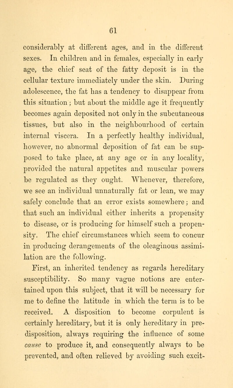 considerably at different ages, and in the different sexes. In children and in females, especially in early age, the chief seat of the fatty deposit is in the cellular texture immediately under the skin. During adolescence, the fat has a tendency to disappear from this situation; but about the middle age it frequently becomes again deposited not only in the subcutaneous tissues, but also in the neighbourhood of certain internal viscera. In a perfectly healthy individual, however, no abnormal deposition of fat can be sup- posed to take place, at any age or in any locality, provided the natural appetites and muscular powers be regulated as they ought. Whenever, therefore, we see an individual unnaturally fat or lean, we may safely conclude that an error exists somewhere; and that such an individual either inherits a propensity to disease, or is producing for himself such a propen- sity. The chief circumstances which seem to concur in producing derangements of the oleaginous assimi- lation are the following. First, an inherited tendency as regards hereditary susceptibility. So many vague notions are enter- tained upon this subject, that it will be necessary for me to define the latitude in which the term is to be received. A disposition to become corpulent is certainly hereditary, but it is only hereditary in pre- disposition, always requiring the influence of some cause to produce it, and consequently always to be prevented, and often relieved by avoiding such excit-