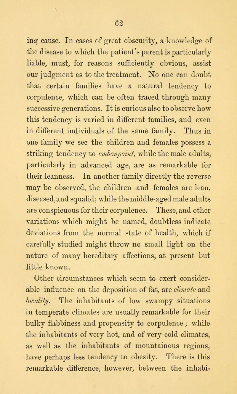 ing cause. In cases of great obscurity, a knowledge of tlie disease to which the patient's parent is particularly liable, must, for reasons sufficiently obvious, assist our judgment as to the treatment. No one can doubt that certain families have a natural tendency to corpulence, which can be often traced through many successive generations. It is curious also to observe how this tendency is varied in different families, and even in different individuals of the same family. Thus in one family we see the children and females possess a striking tendency to embonpoint, while the male adults, particularly in advanced age, are as remarkable for their leanness. In another family directly the reverse may be observed, the children and females are lean, diseased, and squalid; while the middle-aged male adults are conspicuous for their corpulence. These, and other variations which might be named, doubtless indicate deviations from the normal state of health, which if carefully studied might throw no small light on the nature of many hereditary affections, at present but little known. Other circumstances which seem to exert consider- able influence on the deposition of fat, are climate and locality. The inhabitants of low swampy situations in temperate climates are usually remarkable for their bulky flabbiness and propensity to corpulence ; while the inhabitants of very hot, and of very cold climates, as well as the inhabitants of mountainous regions, have perhaps less tendency to obesity. There is this remarkable difference, however, between the inhabi-