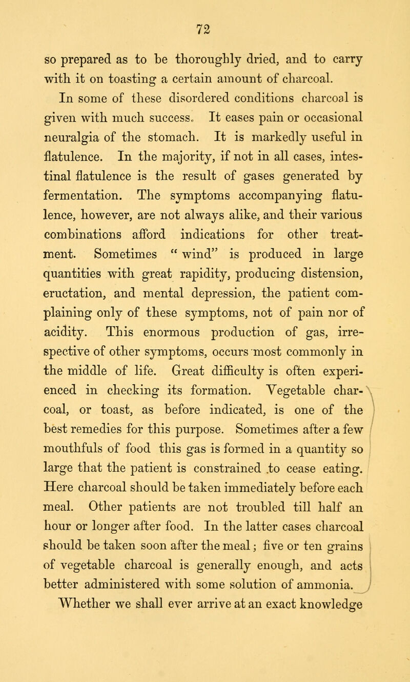 so prepared as to be thorongLly dried, and to carry with it on toasting a certain amount of charcoal. In some of these disordered conditions charcoal is given with much success o It eases pain or occasional neuralgia of the stomach. It is markedly useful in flatulence. In the majority, if not in all cases, intes- tinal flatulence is the result of gases generated by fermentation. The symptoms accompanying flatu- lence, however, are not always alike, and then- various combinations afibrd indications for other treat- ment. Sometimes  wind is produced in large quantities with great rapidity, producing distension, eructation, and mental depression, the patient com- plaining only of these symptoms, not of pain nor of acidity. This enormous production of gas, irre- spective of other symptoms, occurs most commonly in the middle of life. Great difficulty is often experi- enced in checking its formation. Vegetable char-' coal, or toast, as before indicated, is one of the best remedies for this purpose. Sometimes after a few mouthfuls of food this gas is formed in a quantity so large that the patient is constrained .to cease eating. Here charcoal should be taken immediately before each meal. Other patients are not troubled till half an hour or longer after food. In the latter cases charcoal should be taken soon after the meal; ^ve or ten grains of vegetable charcoal is generally enough, and acts better administered with some solution of ammonia. Whether we shall ever arrive at an exact knowledge